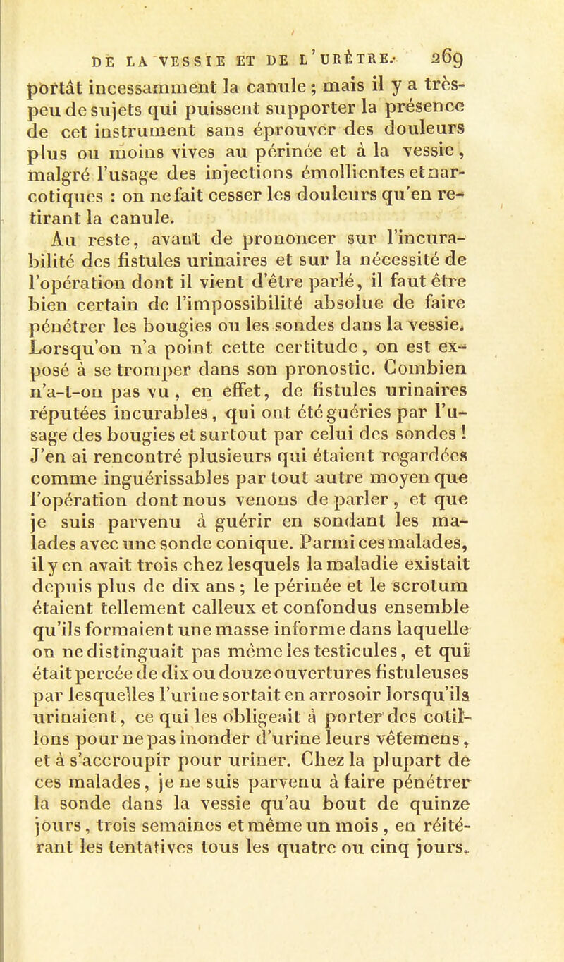 Jjbftât incessamment la canule ; mais il y a très- peu de sujets qui puissent supporter la présence de cet instrument sans éprouver des douleurs plus ou moins vives au périnée et à la vessie, malgré l'usage des injections émollientes etoar- cotiques : on ne fait cesser les douleurs qu'en re- tirant la canule. Au reste, avant de prononcer sur l'incura- bilité des fistules urinaires et sur la nécessité de l'opération dont il vient d'être parlé, il faut être bien certain de l'impossibilité absolue de faire pénétrer les bougies ou les sondes dans la vessie* Lorsqu'on n'a point cette certitude, on est ex- posé à se tromper dans son pronostic. Combien n'a-t-on pas vu, en effet, de fistules urinaires réputées incurables, qui ont été guéries par l'u- sage des bougies et surtout par celui des sondes ! J'en ai rencontré plusieurs qui étaient regardées comme inguérissables par tout autre moyen que l'opération dont nous venons de parler , et que je suis parvenu à guérir en sondant les ma- lades avec une sonde conique. Parmi ces malades, il y en avait trois chez lesquels la maladie existait depuis plus de dix ans ; le périnée et le scrotum étaient tellement calleux et confondus ensemble qu'ils formaient une masse informe dans laquelle on ne distinguait pas môme les testicules, et qui était percée de dix ou douze ouvertures fistuleuses par lesquelles l'urine sortait en arrosoir lorsqu'ils urinaient, ce qui les obligeait a porter des cotil- lons pour ne pas inonder d'urine leurs vêfemens, et à s'accroupir pour uriner. Chez la plupart de ces malades, je ne suis parvenu à faire pénétrer la sonde dans la vessie qu'au bout de quinze jours, trois semaines et même un mois , en réité- rant les tentatives tous les quatre ou cinq jours.