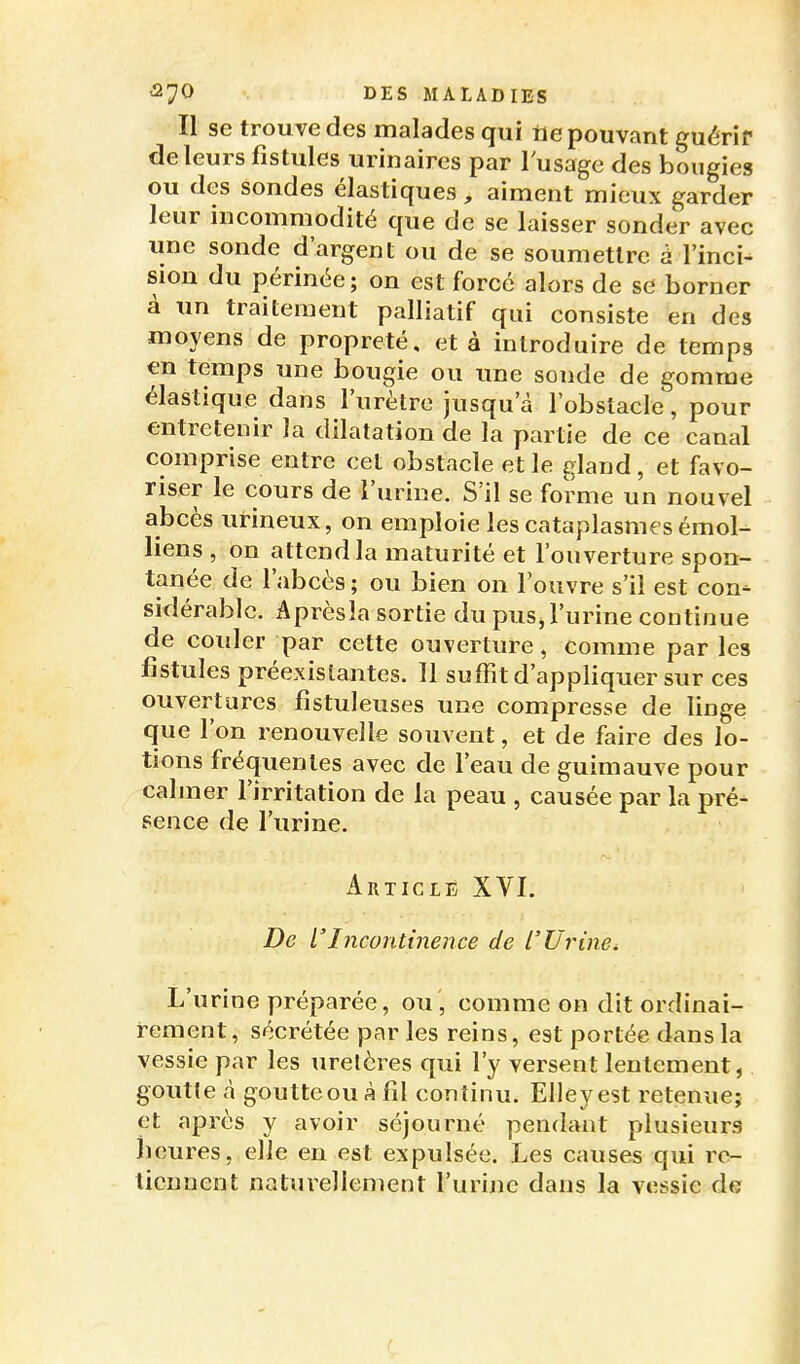 Il se trouve des malades qui tie pouvant guérir del eurs fistules urinaires par l'usage des bougies ou des sondes élastiques , aiment mieux garder leur incommodité que de se laisser sonder avec une sonde d'argent ou de se soumettre à l'inci- sion du périnée ; on est forcé alors de se borner à un traitement palliatif qui consiste en des moyens de propreté, et à introduire de temps en temps une bougie ou une sonde de gomme élastique dans l'urètre jusqu'à l'obstacle, pour entretenir la dilatation de la partie de ce canal comprise entre cet obstacle et le gland, et favo- riser le cours de l'urine. S'il se forme un nouvel abcès urineux, on emploie les cataplasmes émoi- liens , on attend la maturité et l'ouverture spon- tanée de l'abcès : ou bien on l'ouvre s'il est con- sidérable. Après la sortie du pus, l'urine continue de couler par cette ouverture, comme par les fistules préexistantes. Il suffit d'appliquer sur ces ouvertures fistuleuses une compresse de linge que l'on renouvelle souvent, et de faire des lo- tions fréquentes avec de l'eau de guimauve pour cabner l'irritation de la peau , causée par la pré- sence de l'urine. Article XVI, De l'Incontinence de l'Urine, L'urine préparée, ou , comme on dit ordinai- rement, sécrétée par les reins, est portée dans la vessie par les uretères qui l'y versent lentement, goutte à goutte ou à fil continu. Elleyest retenue; et après y avoir séjourné pendant plusieurs heures, elle en est expulsée. Les causes qui re- tiennent naturellement l'urine dans la vessie de