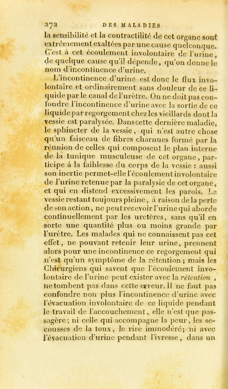 la sensibilité et la contractilité de cet organe sont extrêmement exaltées par une cause quelconque. C'est à cet écoulement involontaire de l'urine de quelque cause qu'il dépende , qu'on donne le nom d'incontinence d'urine. L'incontinence d'urine est donc le flux invo- ïontaire et ordinairement sans douleur de ce li- quide par le canal de l'urètre. On ne doit pas con- fondre l'incontinence d'urine avec la sortie de ce liquide par regorgement chez les vieillards dont la vessie est paralysée. Danscette dernière maladie, le sphincter de la vessie, qui n'est autre chose qu'un faisceau de fibres charnues formé par la réunion de celles qui composent le plan interne de la tunique musculeuse de cet organe, par- ticipe à la faiblesse du Corps de la vessie : aussi son inertie permet-elle l'écoulement involontaire de l'urine retenue par la paralysie de cet organe, et qui en distend excessivement les parois. La vessie restant toujours pleine, à raison de la perte de son action, ne peut recevoir î'urine qui aborde continuellement par les uretères, sans qu'il en sorte une quantité plus ou moins grande par l'urètre. Les malades qui ne connaissent pas cet effet, ne pouvant retenir leur urine, prennent alors pour une incontinence ce regorgement qui n'est qu'un symptôme de la rétention ; mais les Chirurgiens qui savent que l'écoulement invo- lontaire de l'urine peut exister avec la rélention , netombent pas dans cette erreur. 11 ne faut pas confondre non plus l'incontinence d'urine avec l'évacuation involontaire de ce liquide pendant le travail de l'accouchement, elle n'est que pas- sagère ; ni celle qui accompagne la peur, les se- cousses de la toux, le rire immodéré;'1ii avec l'évacuation d'urine pendant l'ivresse, dans un