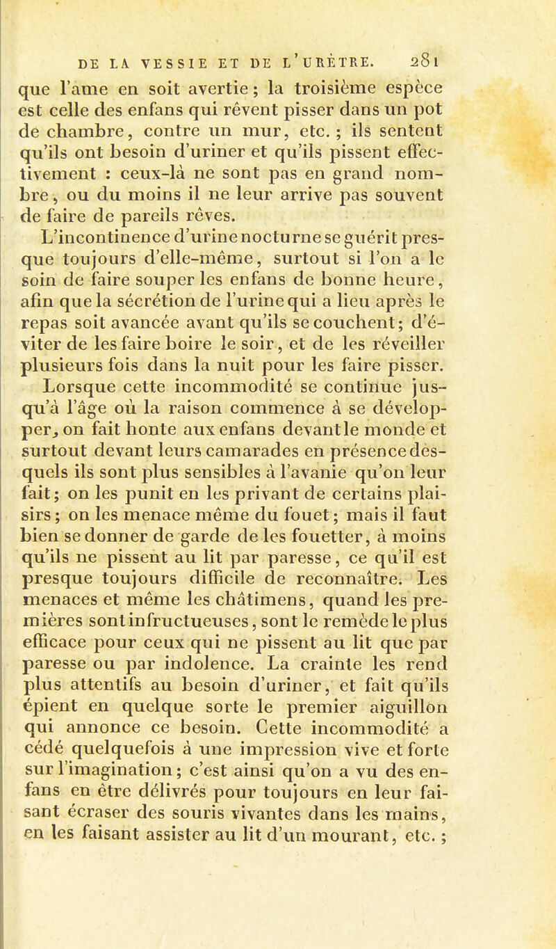 que l'ame en soit avertie ; la troisième espèce est celle des enfans qui rêvent pisser dans un pot de chambre, contre un mur, etc. ; ils sentent qu'ils ont besoin d'uriner et qu'ils pissent effec- tivement : ceux-là ne sont pas en grand nom- bre , ou du moins il ne leur arrive pas souvent de faire de pareils rêves. L'incontinence d'urine nocturne se guérit pres- que toujours d'elle-même, surtout si l'on a le soin de faire souper les enfans de bonne heure, afin que la sécrétion de l'urine qui a lieu après le repas soit avancée avant qu'ils se couchent; d'é- viter de les faire boire le soir , et de les réveiller plusieurs fois dans la nuit pour les faire pisser. Lorsque cette incommodité se continue jus- qu'à l'âge où la raison commence à se dévelop- per j on fait honte aux enfans devant le monde et surtout devant leurs camarades en présence des- quels ils sont plus sensibles à l'avanie qu'on leur fait; on les punit en les privant de certains plai- sirs; on les menace même du fouet; mais il faut bien se donner de garde de les fouetter, à moins qu'ils ne pissent au lit par paresse, ce qu'il est presque toujours difficile de reconnaître. Les menaces et même les châtimens, quand les pre- mières sont in fructueuses, sont le remède le plus efficace pour ceux qui ne pissent au lit que par paresse ou par indolence. La crainte les rend plus attentifs au besoin d'uriner, et fait qu'ils épient en quelque sorte le premier aiguillon qui annonce ce besoin. Cette incommodité a cédé quelquefois à une impression vive et forte sur l'imagination ; c'est ainsi qu'on a vu des en- fans en être délivrés pour toujours en leur fai- sant écraser des souris vivantes dans les mains, en les faisant assister au lit d'un mourant, etc. ;