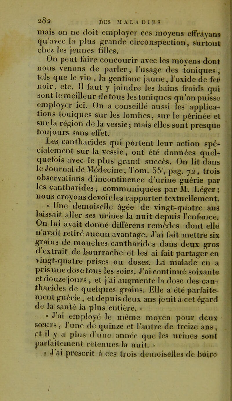 28a DES M A L A D 1 lî S mais on no doit employer ces moyens efFrâyans qu'avec la plus fïrande circonspection, surtout chez les jeunes filles. On peut faire concourir avec les moyens dont nous venons de parler, l'usage des toniques, tels que le vin , la gentiane jaune, l'oxide de fer noir, etc. Il faut y joindre les bains froids qui sont le meilleur de tous les toniques qu'on puisse employer ici. On a conseillé aussi les applica- tions toniques sur les lombes, sur le périnée et sur la région de la vessie; mais elles sont presque toujours sans effet. Les cantliarides qui portent leur action spé- cialement sur la vessie, ont été données quel- quefois avec le plus grand succès. On lit dans le Journal de Médecine, ïom. 55 , pag. 72, trois observations d'incontinence d'urine guérie par les cantharides , communiquées par M. Léger ; nous croyons devoir les rapporter textuellement. « Une demoiselle âgée de vingt-quatre ans laissait aller ses urines la nuit depuis l'enfeuce. On lui avait donné différens remèdes dont elle n'avait retiré aucun avantage. J'ai fait mettre six grains de mouches cantharides dans deux gros d'extrait de bourrache et les ai fait partager en vingt-quatre prises ou doses, La malade en a pris une dose tous les soirs. J'ai continué soixante etdouze jours , et j'ai augmenté la dose des can- tharides de quelques grains. Elle a été parfaite- ment guérie, et depuis deux ans jouit à cet égard de la santé la plus entière, » « J'ai employé le même moyen pour deux pœurs, l'une de quinze et l'autre de treize ans, nt il y a plus d'une année que les urines sont parfaitement retenues la nuit. » J'ai prescrit à ces trois demoiselles de boir^ /