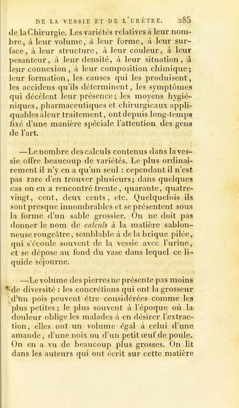 de la Chirurgie, Les variétés relatives à leur nom- bre, à leur volume, à leur forme, à leur sur- face, à leur structure, à leur couleur, à leur pesanteur, à leur densité, à leur situation, à leur connexion, à leur composition chimique; leur formation, les causes qui les produisent, les accidens qu'ils déterminent, les symptômes qui décèlent leur présence; les moyens hygié- niques, pharmaceutiques et chirurgicaux appli- quablesàleur traitement, ont depuis long-temps fixé d'une manière spéciale l'attention des gens de l'art. —Le nombre des calculs contenus dans la ves- sie offre beaucoup de variétés. Le plus ordinai- rement il n'y en a qu'un seul : cependant il n'est pas rare d'en trouver plusieurs; dans quelques cas on en a rencontré trente, quarante, quatre- vingt, cent, deux cents, etc. Quelquefois ils sont presque innombrables et se présentent sous la forme d'un sable grossier. On ne doit pas donner le nom de calculs à la matière sablon- neuse rougeâtre, semblable à de la brique pilée, qui s'écoule souvent de la vessie avec l'urine, et se dépose au fond du vase dans lequel ce li- quide séjourne. t —-Le volume des pierres ne présente pas moins *de diversité : les concrétions qui ont la grosseur v.d'tm pois peuvent être considérées comme les plus petites ; le plus souvent à l'époque où la douleur oblige les malades à en désirer l'extrac- tion, elles ont un volume égal à celui d'une amande, d'une noix ou d'un petit œuf de poule. On en a vu de beaucoup plus grosses. On lit dans les auteurs qui ont écrit sur cette matière