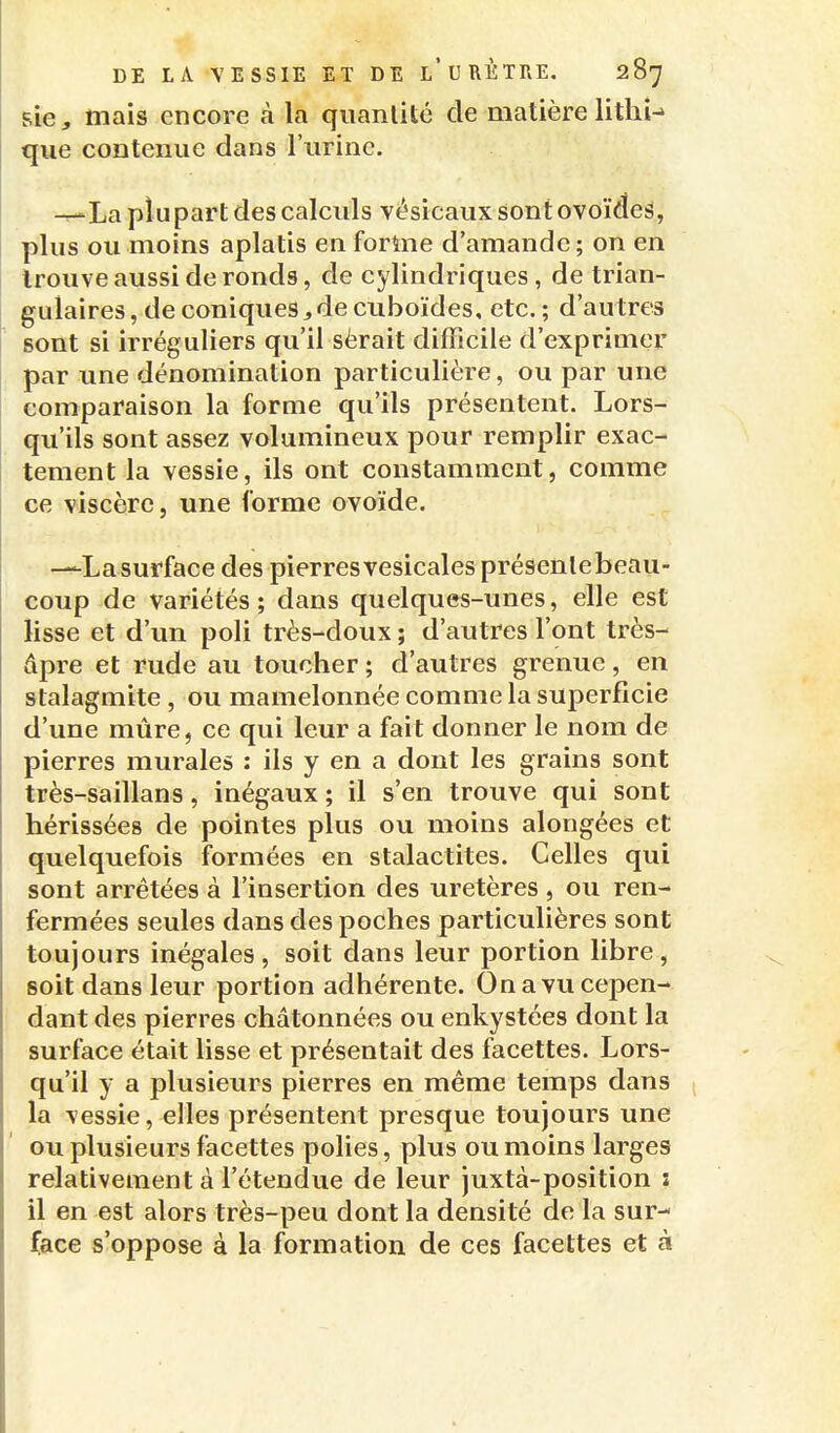 sie, niais encore à la quantité de matière lithi-» que contenue dans l'urine. —La plupart des calculs vésicaux sont ovoïdes, plus ou moins aplatis en forme d'amande ; on en trouve aussi de ronds, de cylindriques, de trian- gulaires, de coniques^decuboïdes, etc.; d'autres sont si irréguliers qu'il sèrait difficile d'exprimer par une dénomination particulière, ou par une comparaison la forme qu'ils présentent. Lors- qu'ils sont assez volumineux pour remplir exac- tement la vessie, ils ont constamment, comme ce viscère, une forme ovoïde. —Lasurface des pierres vesicales présenlebeau- coup de variétés ; dans quelques-unes, elle est lisse et d'un poli très-doux ; d'autres l'ont très- dpre et rude au toucher ; d'autres grenue, en stalagmite, ou mamelonnée comme la superficie d'une mûre, ce qui leur a fait donner le nom de pierres murales : ils y en a dont les grains sont très-saillans, inégaux; il s'en trouve qui sont hérissées de pointes plus ou moins alongées et quelquefois formées en stalactites. Celles qui sont arrêtées à l'insertion des uretères , ou ren- fermées seules dans des poches particulières sont toujours inégales, soit dans leur portion libre, soit dans leur portion adhérente. On a vu cepen- dant des pierres châtonnées ou enkystées dont la surface était lisse et présentait des facettes. Lors- qu'il y a plusieurs pierres en même temps dans la vessie, elles présentent presque toujours une ou plusieurs facettes polies, plus ou moins larges relativement à l'étendue de leur juxtà-position i il en est alors très-peu dont la densité de la sur-- face s'oppose à la formation de ces facettes et à