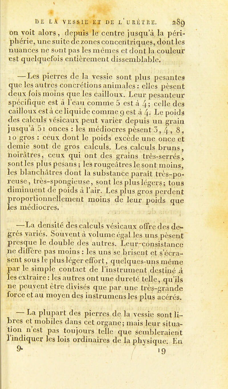 on voit alors, depuis le centre jusqu'à la péri- phérie, une suite de zones concentriques, dont les nuances ne sont pas les mêmes et dont la couleur est quelquefois entièrement dissemblable, — Les pierres de la vessie sont plus pesantes que les autres concrétions animales : elles pèsent deux fois moins que les cailloux. Leur pesanteur' spécifique est à l'eau comme 5 est à 4; celle des cailloux esta ce liquide comme 9 est à 4. Le poids des calculs vésicaux peut varier depuis un grain jusqu'à 5i onces : les médiocres pèsent 3, 4,8, 10 gros : ceux dont le poids excède une once et demie sont de gros calculs. Les calculs bruns, noirâtres, ceux qui ont des grains très-serrés, sont les plus pesans; les rougeâtres le sont moins, ies blanchâtres dont la substance paraît très-po- reuse, très-spongieuse, sont les plus légers; tous diminuent de poids à l'air. Les plus gros perdent proportionnellement moins de leur poids que j^es médiocres,  —La densité des calculs vésicaux offre des de- grés variés. Souvent à volume égal les uns pèsent presque le double des autres. Leur-consistance ne diffère pas moins : les uns se brisent et s'écra- sent sous le plus léger effort, quelques-uns même par le simple contact de l'instrument destiné à les extraire : les autres ont une dureté telle, qu'ils ne peuvent être divisés que par une très-grande force et au moyen des instrumensks plus acérés, — I^a plupart des pierres de îa vessie sont li- bres et mobiles dans cet organe; mais leur situa- tion n'est pas toujours telle que sembleraient l'indiquer les lois ordinaires de la physique. En