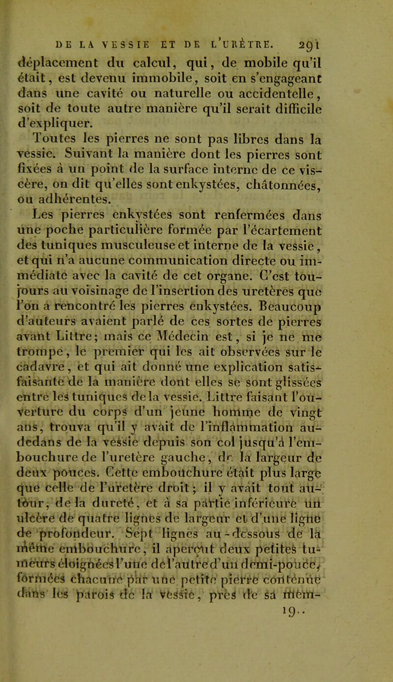 déplacement du calcul, qui, de mobile qu'il était, est devenu immobile, soit en s'engageant dans une cavité ou naturelle ou accidentelle, soit de toute autre manière qu'il serait difficile d'expliquer. Toutes les pierres ne sont pas libres dans la Tessic. Suivant la manière dont les pierres sont fixées à un point de la surface interne de ce vis- cère, on dit qu'elles sont enkystées, châtonnées, ou adhérentes. Les pierres enkystées sont renfermées dans line poche particulière formée par l'écartement des tuniques musculeuseet interne de la vessie, et qui n'a aucune communication directe ou im- médiate avec la cavité de cet organe. C'est tou- fours au voisinage de l'insertion des uretères que l'on à rencontré les pierres enkystées. Beaucoup d'auteurs avaient parlé de ces sortes de pierres avant Littre; mais ce Médecin est, si je ne me trompe, le premier qui les ait observées sur le cadavre, et qui ait donné Une explication satis-^ faisante de la manière dont elles se sont glissées entre les tuniques delà vessie. Litti-e faisant l'ou- verture du corps d'un jeune homme de vingt ans, trouva qu'il y avait de l'inflammation au- dcdans de la véssie depuis son col jusqu'à l'em- bouchure de l'uretère gauche, dr la largeur de deux pouces. Cette embouchure était plus largt; que celle de l'uretère droit; il y avait tout au-; iàwT, delà dureté, et à sa pattié inférieure uil ulcère de quatre lignes de largeur et d'une ligne de profondeur. Sept lignes au-dessous de Itl méttie embouchure j il aperçait deux petiteè tui' meurs éloignées l'une dcï'auti'ed'uu demi-poiidë^^ fôrmées chacune^ par Uïic petite piét-ré cortténut*' dans les parois de la Vfe^sie, près de éA rtièWi- 19..