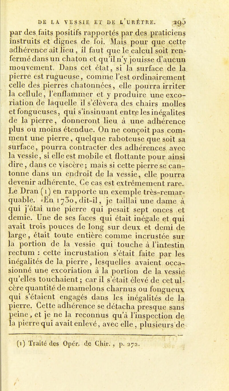 par des faits positifs rapportés par des praticiens instruits et dignes de foi. Mais pour que cette adhérence ait lieu, il faut que le calcul soit ren- fermé dans un chaton et qu'il n'y jouisse d'aucun mouvement. Dans cet état, si la surface de la pierre est rugueuse, comme l'est ordinairement celle des pierres chatonnées, elle pourra irriter la cellule, l'enflammer et y produire une exco- riation de laquelle il s'élèvera des chairs molles et fongueuses, qui s'insinuant entr,e les inégalités de la pierre, donneront lieu à une adhérence plus ou moins étendue. On ne conçoit pas com- ment une pierre, quelque raboteuse que soit sa surface, pourra contracter des adhérences avec la vessie, si elle est mobile et flottante pour ainsi dire, dans ce viscère; mais si cette pierre se can- tonne dans un endroit de la vessie, elle pourra devenir adhérente. Ce cas est extrêmement rare. Le Dran (i) en rapporte un exemple très-remar- quable. «En 1730, dit-il, je taillai une dame à qui j'ôtai une pierre qui pesait sept onces et demie. Une de ses faces qui était inégale et qui avait trois pouces de long sur deux et demi de large, était toute entière comme incrustée sur la portion de la vessie qui touche à l'intestin rectum : cette incrustation s'était faite par les inégalités de la pierre, lesquelles avaient occa- sionné une excoriation à la portion de la vessi^ qu'elles touchaient ; car il s'était élevé de cetul cère quantité demamelons charnus ou fongueux qui s'étaient engagés dans les inégaUtés de la pierre. Cette adhérence se détacha presque sans peine, et je ne la reconnus qu'à l'inspection de la pierre qui avait enlevé, avec elle , plusieurs de (1) Traité des Opér, de Çhir., p. 272.