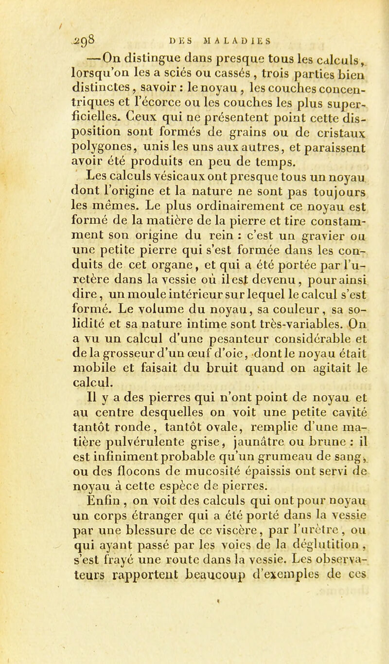 —On distingue dans presque tous les calculs,, lorsqu'on les a sciés ou cassés , trois parties bien distinctes, savoir : le noyau, les couches concen- triques et l'écorce ou les couches les plus super- ficielles. Ceux qui ne présentent point cette dis- position sont formés de grains ou de cristaux polygones, unis les uns aux autres, et paraissent avoir été produits en peu de temps. Les calculs vésicaux ont presque tous un noyau dont l'origine et la nature ne sont pas toujours les mêmes. Le plus ordinairement ce noyau est formé de la matière de la pierre et tire constam- ment son origine du rein : c'est un gravier ou une petite pierre qui s'est formée dans les con- duits de cet organe, et qui a été portée par l'u- retère dans la vessie où il est devenu, pour ainsi dire, un moule intérieur sur lequel le calcul s'est formé. Le volume du noyau, sa couleur, sa so- lidité et sa nature intime sont très-variables. On a vu un calcul d'une pesanteur considérable et de la grosseur d'un œuf d'oie, dont le noyau était mobile et faisait du bruit quand on agitait le calcul. Il y a des pierres qui n'ont point de noyau et au centre desquelles on voit une petite cavité tantôt ronde, tantôt ovale, remplie d'une ma- tière pulvérulente grise, jaunâtre ou brune : il est infiniment probable qu'un grumeau de sang, ou des flocons de mucosité épaissis ont servi de noyau à cette espèce de pierres. Enfin , on voit des calculs qui ont pour noyau un corps étranger qui a été porté dans la vessie par une blessure de ce viscère, par l'urètre , ou qui ayant passé par les voies de la déglutition , s'est frayé une route dans la vessie. Les observa- teurs rapportent beaucoup d'exemples de ces