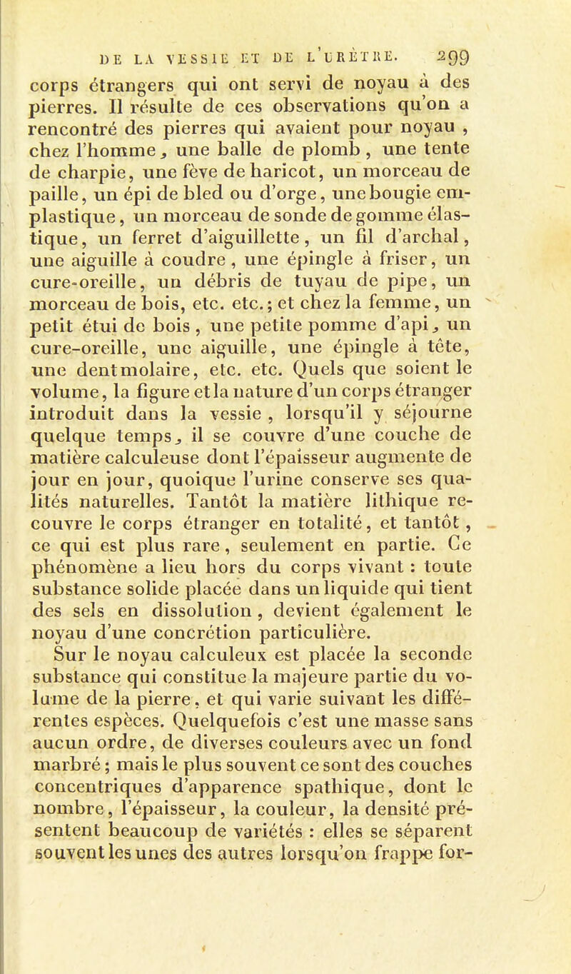 corps étrangers qui ont servi de noyau à des pierres. Il résulte de ces observations qu'on a rencontré des pierres qui avaient pour noyau , chez l'homme, une balle de plomb, une tente de charpie, une fève de haricot, un morceau de paille, un épi de bled ou d'orge, une bougie em- plastique, un morceau de sonde de gomme élas- tique , un ferret d'aiguillette, un fil d'archal, une aiguille à coudre , une épingle à friser, un cure-oreille, un débris de tuyau de pipe, im morceau de bois, etc. etc.; et chez la femme, un petit étui de bois , une petite pomme d'api ^ un cure-oreille, une aiguille, une épingle à tête, une dentmolaire, etc. etc. Quels que soient le volume, la figure et la nature d'un corps étranger introduit dans la vessie , lorsqu'il y séjourne quelque temps j il se couvre d'une couche de matière calculeuse dont l'épaisseur augmente de jour en jour, quoique l'urine conserve ses qua- lités naturelles. Tantôt la matière lithique re- couvre le corps étranger en totalité, et tantôt, ce qui est plus rare, seulement en partie. Ce phénomène a lieu hors du corps vivant : toute substance solide placée dans un liquide qui tient des sels en dissolution , devient également le noyau d'une concrétion particulière. Sur le noyau calculeux est placée la seconde substance qui constitue la majeure partie du vo- lume de la pierre, et qui varie suivant les diffé- rentes espèces. Quelquefois c'est une masse sans aucun ordre, de diverses couleurs avec un fond marbré ; mais le plus souvent ce sont des couches concentriques d'apparence spathique, dont le nombre, l'épaisseur, la couleur, la densité pré- sentent beaucoup de variétés : elles se séparent souvent les unes des autres lorsqu'on frappe for-