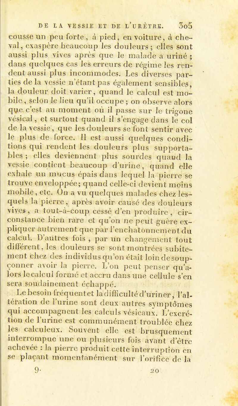 coiisse un peu forte , à pied, en voiture, à che- val, exaspère beaucoup les douleurs; elles sont aussi plus vives après que le malade a uriné ; dans quelques cas les erreurs de régime les ren- dent aussi plus incommodes. Les diverses par- ties de la vessie n'étant pas également sensibles, la douleur doit varier, quand le calcul est mo- bile , selon le lieu qu'il occupe ; on observe alors que c'est au moment où il passe sur le trigone vésical, et surtout quand il s'engage dans le col de la vessie, que les douleurs se font sentir avec le plus de force. 11 est aussi quelques condi- tions qui rendent les douleurs plus supporta- bles ; elles deviennent plus sourdes quand la vessie contient beaucoup d'urine, quand elle exhale un mucus épais dans lequel la pierre se trouve enveloppée; quand celle-ci devient moins mobile, etc. On a vu quelques malades chez les- quels la pierre, après avoir causé des douleurs vives, a tout-à-coup cessé d'en produire, cir- constance bien rare et qu'on ne peut guère ex- pliquer autrement que par i'enchatonnement du calcul. D'autres fois , par un changement tout diliérent, les douleurs se sont montrées subite- ment chez des individus qu'on était loindesoup- çonner avoir la pierre. L'on peut penser qu'a- lors le calcul formé et accru dans une cellule s'en sera soudainement échappé. Le besoin fréquent et la difficulté d'uriner, l'al- tération de l'urine sont deux autres symptômes qui accompagnent les calculs vésicaux. L'excré- tion de l'urine est communément troublée chez les calculeux. Souvent elle est brusquement interrompue une ou plusieurs fois avant d'être achevée : la pierre produit cette interruption en se plaçant momentanément sur l'orifice de la 9- 20