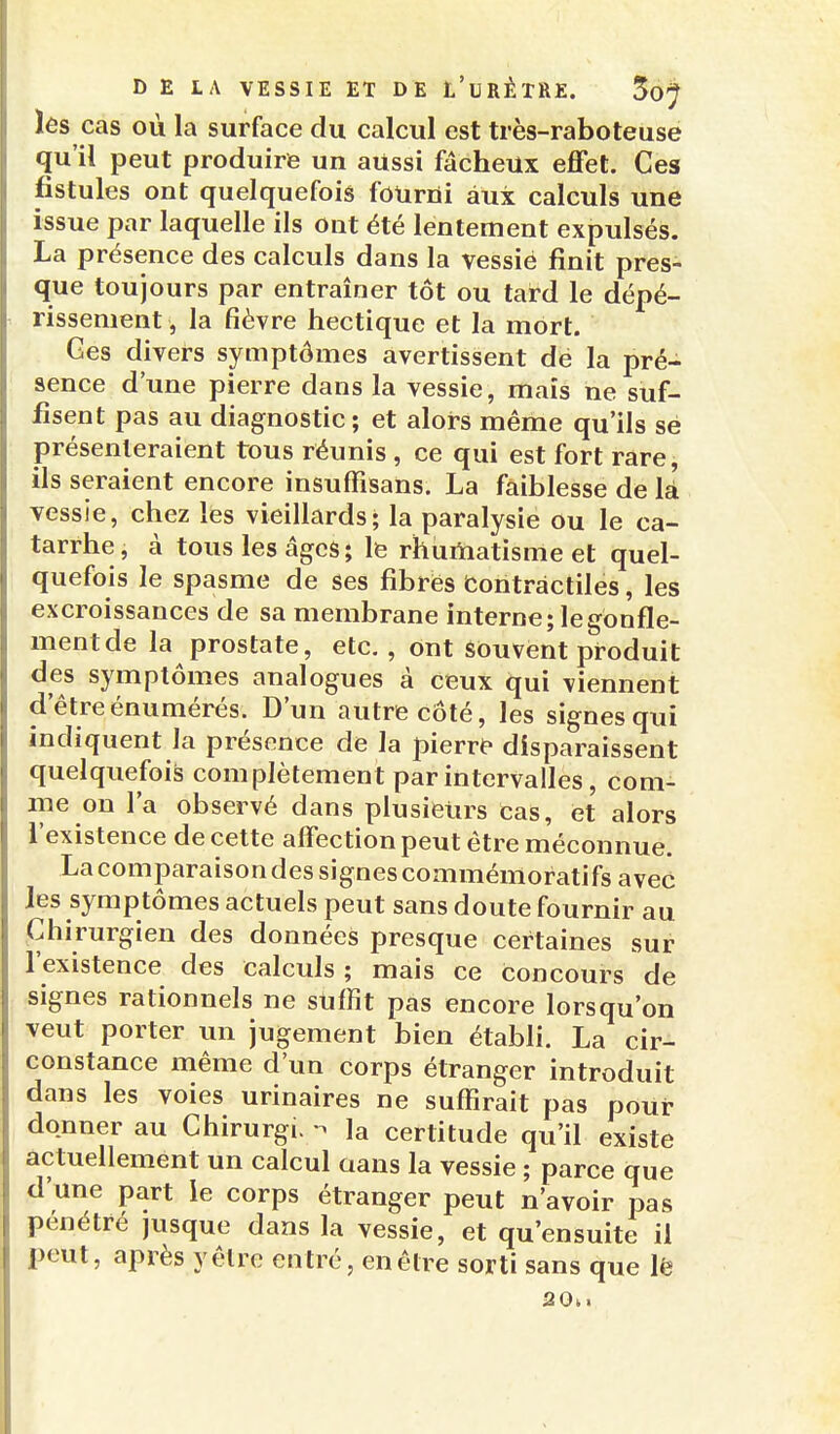 les cas où la surface du calcul est très-raboteuse qu'il peut produire un aussi fâcheux effet. Ces fistules ont quelquefois fourrii aux calculs une issue par laquelle ils Ont été lentement expulsés. La présence des calculs dans la vessie finit pres- que toujours par entraîner tôt ou tard le dépé- rissement , la fièvre hectique et la mort. Ces divers symptômes avertissent de la pré- sence d'une pierre dans la vessie, mais ne suf- fisent pas au diagnostic; et alors même qu'ils sé présenteraient tous réunis , ce qui est fort rare, ils seraient encore insuffîsans. La faiblesse de là vessie, chez les vieillards; la paralysie ou le ca- tarrhe, à tous les âges; le rhumatisme et quel- quefois le spasme de ses fibres Contractiles, les excroissances de sa membrane interne; le gonfle- ment de la prostate, etc., ont souvent produit des symptômes analogues à ceux qui viennent d'êtreénumérés. D'un autre côté, les signes qui indiquent la présence de la pierre disparaissent quelquefois complètement par intervalles, com- me on l'a observé dans plusieurs cas, et alors l'existence de cette affection peut être méconnue. La comparaison des signes commémoratifs avec les symptômes actuels peut sans doute fournir au Chirurgien des données presque certaines sur l'existence des calculs ; mais ce concours de signes rationnels ne suffit pas encore lorsqu'on veut porter un jugement bien établi. La cir- constance même d'un corps étranger introduit dans les voies urinaires ne suffirait pas pour donner au Chirurgi. ^ la certitude qu'il existe actuellement un calcul aans la vessie ; parce que d'une part le corps étranger peut n'avoir pas pénétré jusque dans la vessie, et qu'ensuite il peut, après y être entré, en être sorti sans que lë