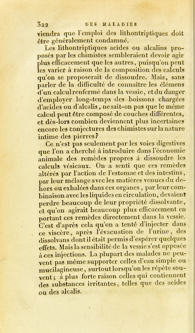 viendra que l'emploi des lilhontriptiques doit êlre généralement condamné. Les lilhontriptiques acides ou alcalins pro- posés par les chimistes sembleraient devoir agir plus efficacement que les autres, puisqu'on peut les varier à raison de la composition des calculs qu'on se proposerait de dissoudre. Mais, sang parler de la difficulté de connaître les élémens d'un calcul renfermé dans la vessie, et du danger d'employer long-temps des boissons chargées d'acides ou d'alcalis ^ ne sait-on pas que le même calcul peut être composé de couches différentes, et dès-lors combien deviennent plus incertaines encore les conjectures des chimistes sur la nature intime des pierres? Ce n'est pas seulement par les voies digestives que l'on a cherché à introduire dans l'économie animale des remèdes propres à dissoudre les calculs vésicaux. On a senti que ces remèdes altérés par l'action de l'estomac et des intestins, par leur mélange avec les matières venues du de- hors ou exhalées dans ces organes , par leur com- binaison avec les liquides en circulation, devaient perdre beaucoup de leur propriété dissolvante, et qu'on agirait beaucoup plus efficacement en portant ces remèdes directement dans la vessie. C'est d'après cela qu'on a tenté d'injecter dans ce viscère, après l'évacuation de l'urine, des dissolvans dont il était permis d'espérer quelques effets. Mais la sensibilité de la vessie s'est opposée à ces injections. La plupart des malades ne peu- vent pas même supporter celles d'eau simple ou mucilagineuse, surtout lorsqu'on les répète sou- vent ; à plus forte raison celles qui contiennent des substances irritantes, telles que des acides ou des alcalis.