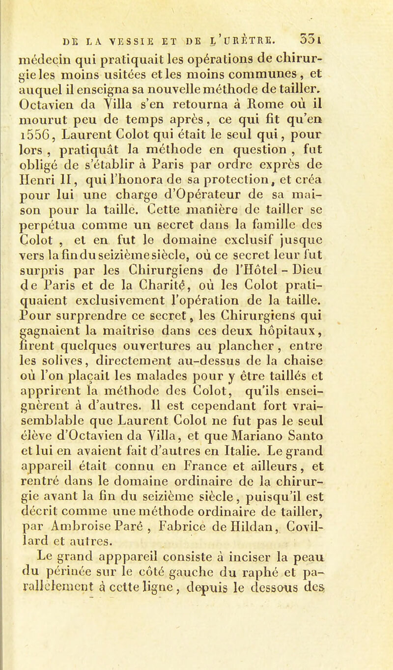 médecin qui pratiquait les opérations de chirur- gie les moins usitées et les moins communes , et auquel il enseigna sa nouvelle méthode de tailler. Octavien da Yilla s'en retourna à Rome où il mourut peu de temps après, ce qui fit qu'en 1556, Laurent Colot qui était le seul qui, pour lors , pratiquât la méthode en question , fut obligé de s'établir à Paris par ordre exprès de Henri II, qui l'honora de sa protection, et créa pour lui une charge d'Opérateur de sa mai- son pour la taille. Cette manière de tailler se perpétua comme un secret dans la famille des Colot , et en fut le domaine exclusif jusque vers la fin du seizième siècle, où ce secret leur fut surpris par les Chirurgiens de l'Hôtel - Dieu de Paris et de la Charité, où les Colot prati- quaient exclusivement l'opération de la taille. Pour surprendre ce secret, les Chirurgiens qui gagnaient la maitrise dans ces deux hôpitaux, firent quelques ouvertures au plancher , entre les solives, directement au-dessus de la chaise où l'on plaçait les malades pour y être taillés et apprirent la méthode des Colot, qu'ils ensei- gnèrent à d'autres. 11 est cependant fort vrai- semblable que Laurent Colot ne fut pas le seul élève d'Octavien da Villa, et que Mariano Santa et lui en avaient fait d'autres en Italie. Le grand appareil était connu en France et ailleurs, et rentré dans le domaine ordinaire de la chirur- gie avant la fin du seizième siècle, puisqu'il est décrit comme une méthode ordinaire de tailler, par Ambroise Paré , Fabrice deHildan, Covil- lard et autres. Le grand apppareil consiste à inciser la peau du périnée sur le côté gauche du raphé et pa- rallclenicnt à cette ligne , depuis le dessaus des,