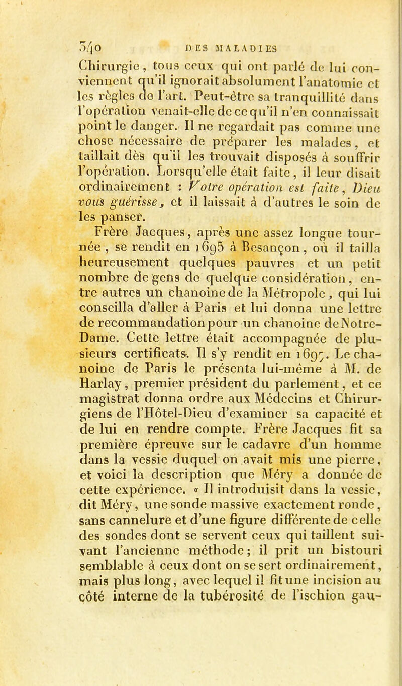 Chirurgie, tous ceux qui ont parlé de lui con- viennent qu'il ignorait absolument l'anatomic et les règles do l'art. Peut-ôtre sa tranquillité dans l'opéraliou venait-elle de ce qu'il n'en connaissait point le danger. Il no regardait pas comme une chose nécessaire de préparer les malades, et taillait dès qu il les trouvait disposés à souffrir l'opération. Lorsqu'elle était faite, il leur disait ordinairement : P^otre opération est faite, Dieu vous guérisse, et il laissait à d'autres le soin de les panser. Frère Jacques, après une assez longue tour- née , se rendit en lôgS à Besançon, où il tailla heureusement quelques pauvres et im petit nombre de gens de quelque considération, en- tre autrea un chanoine de la Métropole, qui lui conseilla d aller à Paris et lui donna une lettre de recommandation pour un chanoine de Notre- Dame. Cette lettre était accompagnée de plu- sieurs certificats^. Il s'y rendit en 169^. Le cha- noine de Paris le présenta lui-même à M. de Harlay, premier président du parlement, et ce magistrat donna ordre aux Médecins et Chirur- giens de l'Hôtel-Dieu d'examiner sa capacité et de lui en rendre compte. Frère Jacques fit sa première épreuve sur le cadavre d'un homme dans la vessie duquel on avait mis une pierre, et voici la description que Méry a donnée de cette expérience. « Il introduisit dans la vessie, dit Méry, une sonde massive exactement ronde, sans cannelure et d'une figure différente de celle des sondes dont se servent ceux qui taillent sui- vant l'ancienne méthode ; il prit un bistouri semblable à ceux dont on se sert ordinairement, mais plus long, avec lequel il fit une incision au côté interne de la tubérosité de l'ischion gau-