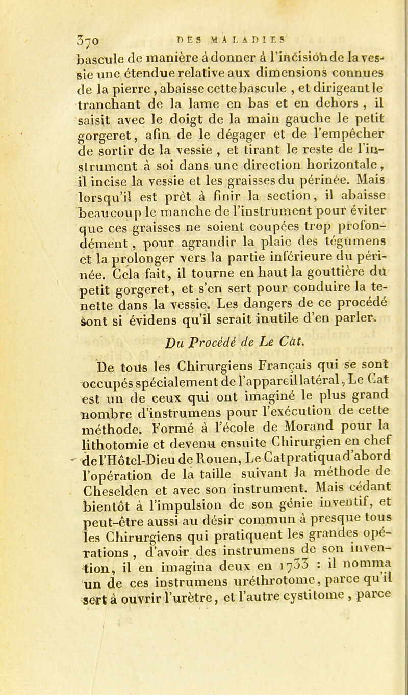 3'^0 T) É s MALADIES basctile de manière à donner à l'inCisiotide la ves- sie une étendue relative aux dimensions connues de la pierre, abaisse cette bascule , et dirigeant le tranchant de la lame en bas et en dehors , il saisit avec le doigt de la main gauche le petit gorgeret, afin de le dégager et de l'empêcher de sortir de la vessie , et tirant le reste de l'in- slrument à soi dans une direction horizontale, il incise la vessie et les graisses du périnée. Mais lorsqu'il est prêt à finir la section, il abaisse beaucoup le manche de l'instrument pour éviter que ces graisses ne soient coupées trop profon- dément , pour agrandir la plaie des tégUmens et la prolonger vers la partie inférieure du péri- née. Gela fait, il tourne en haut la gouttière du petit gorgeret, et s'en sert pour conduire la te- nette dans la vessie. Les dangers de ce procédé àont si évidens qu'il serait inutile d'en parler. Du Procédé de Le Càt. De tous les Chirurgiens Français qui se sont t)ccupés spécialement de l'appareil latéral, Le Cat «st un de ceux qui ont imaginé le plus grand nombre d'instrumens pour l'exécution de cette méthode. Formé à l'école de Morand pour la lithotomie et devenu ensuite Chirurgien en chef ' del'Hôtel-DieudeRouen^ Le Catpratiquad'abord l'opération de la taille suivant la méthode de Cheselden et avec son instrument. Mais cédant bientôt à l'impulsion de son génie inventif, et peut-être aussi au désir commun à presque tous les Chirurgiens qui pratiquent les grandes opé- Tations , d'avoir des instrumens de son uiven- tion, il en imagina deux en lySS : il nomma un de ces instrumens uréthrotome, parce qu il sert à ouvrir l'urètre, et l'autre cystitome , parce