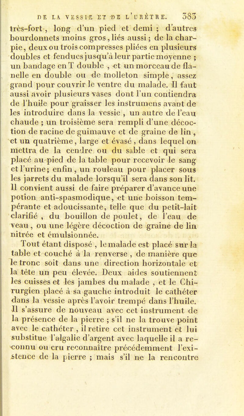 très-fort, long d'un pied et demi ; d'autres bourdonnets moins gros, liés aussi ; de la char- pie, deux ou trois compresses pliées en plusieurs doubles et fendues jusqu'à leur partie moyenne ; un bandage en T double , et un morceau de fla- nelle en double ou de molleton simple, assez grand pour couvrir le ventre du malade. Il faut aussi avoir plusieurs vases dont l'un contiendra de l'huile pour graisser les instrumens avant de les introduire dans la vessie , un autre de l'eau chaude ; un troisième sera rempli d'une décoc- tion de racine de guimauve et de graine de lin , et un quatrième, large et évasé , dans lequel on mettra de la cendre ou du sable et qui sera placé au pied de la table pour recevoir le sang et l'urine; enfin, un rouleau pour placer sous les Jarrets du malade lorsqu'il sera dans son lit. 11 convient aussi de faire préparer d'avance une potion anti-spasmodique, et une boisson tem^- pérante et adoucissante, telle que du petit-lait clarifié, du bouillon de poulet, de l'eau de veau , ou une légère décoction de graine de lia nitrée et émulsionnée. Tout étant disposé , le malade est placé sur la table et couché à la renverse , de manière que le tronc soit dans une direction horizontale et la tête un peu élevée. Deux aides soutiennent les cuisses et les Jambes du malade , et le Chi- rurgien placé à sa gauche introduit le cathéter dans la vessie après l'avoir trempé dans l'huile. 11 s'assure de nouveau avec cet instrument de la présence de la pierre ; s'il ne la trouve point avec le cathéter , il retire cet instrument et lui substitue l'algalie d'argent avec laquelle il a re- 'connu ou cru reconnaître précédemment l'exi- stence de la pierre ; mais s'il ne la rencontre