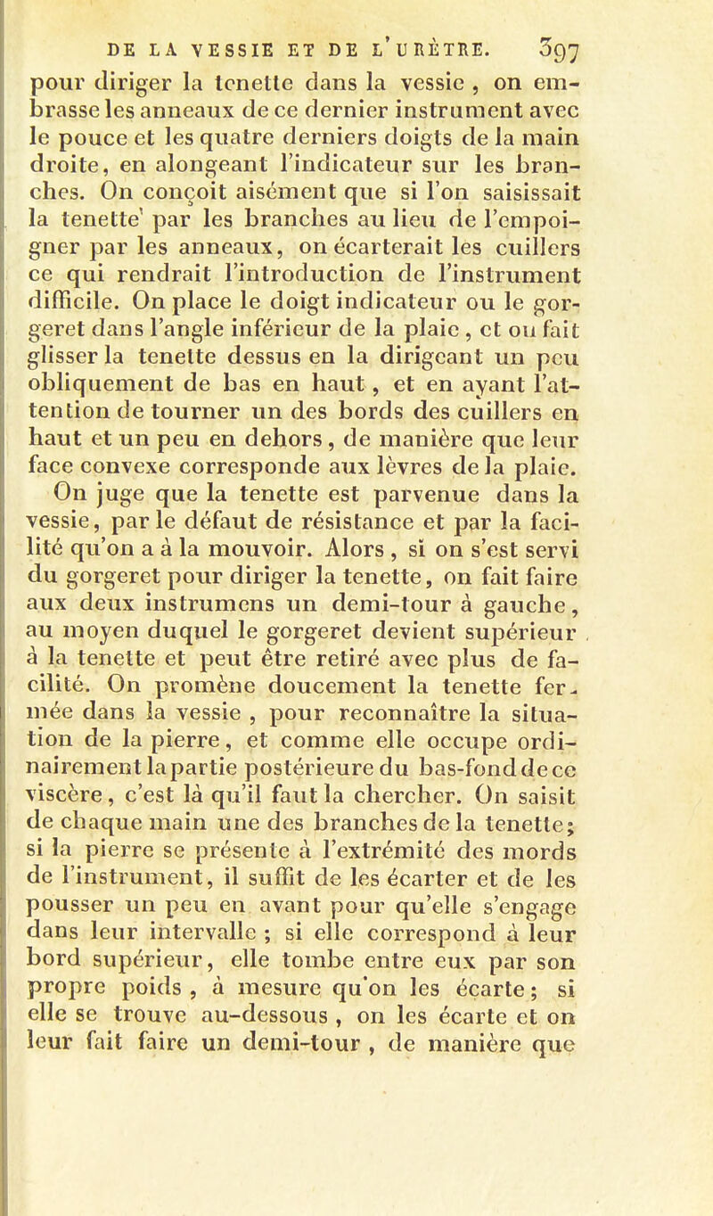 pour diriger la Icnetle dans la vessie , on em- brasse les anneaux de ce dernier instrument avec le pouce et les quatre derniers doigts de la main droite, en alongeant l'indicateur sur les bran- ches. On conçoit aisément que si l'on saisissait la tenette par les branches au lieu de l'empoi- gner par les anneaux, on écarterait les cuillers ce qui rendrait l'introduction de l'instrument difficile. On place le doigt indicateur ou le gor- geret dans l'angle inférieur de la plaie , et ou fait glisser la tenelte dessus en la dirigeant un peu obliquement de bas en haut, et en ayant l'at- tention de tourner un des bords des cuillers en haut et un peu en dehors, de manière que leur face convexe corresponde aux lèvres de la plaie. On juge que la tenette est parvenue dans la vessie, parle défaut de résistance et par la faci- lité qu'on a à la mouvoir. Alors , si on s'est servi du gorgeret pour diriger la tenette, on fait faire aux deux instrumens un demi-tour à gauche, au moyen duquel le gorgeret devient sujDérieur à la tenette et peut être retiré avec plus de fa- cilité. On promène doucement la tenette fer^ mée dans la vessie , pour reconnaître la situa- tion de la pierre, et comme elle occupe ordi- nairement la partie postérieure du bas-fonddece viscère, c'est là qu'il faut la chercher. On saisit de chaque main une des branches de la tenette; si la pierre se présente à l'extrémité des mords de l'instrument, il suffit de les écarter et de les pousser un peu en avant pour qu'elle s'engage dans leur intervalle ; si elle correspond à leur bord supérieur, elle tombe entre eux par son propre poids , à mesure qu'on les écarte ; si elle se trouve au-dessous , on les écarte et on leur fait faire un demi-tour , de manière que