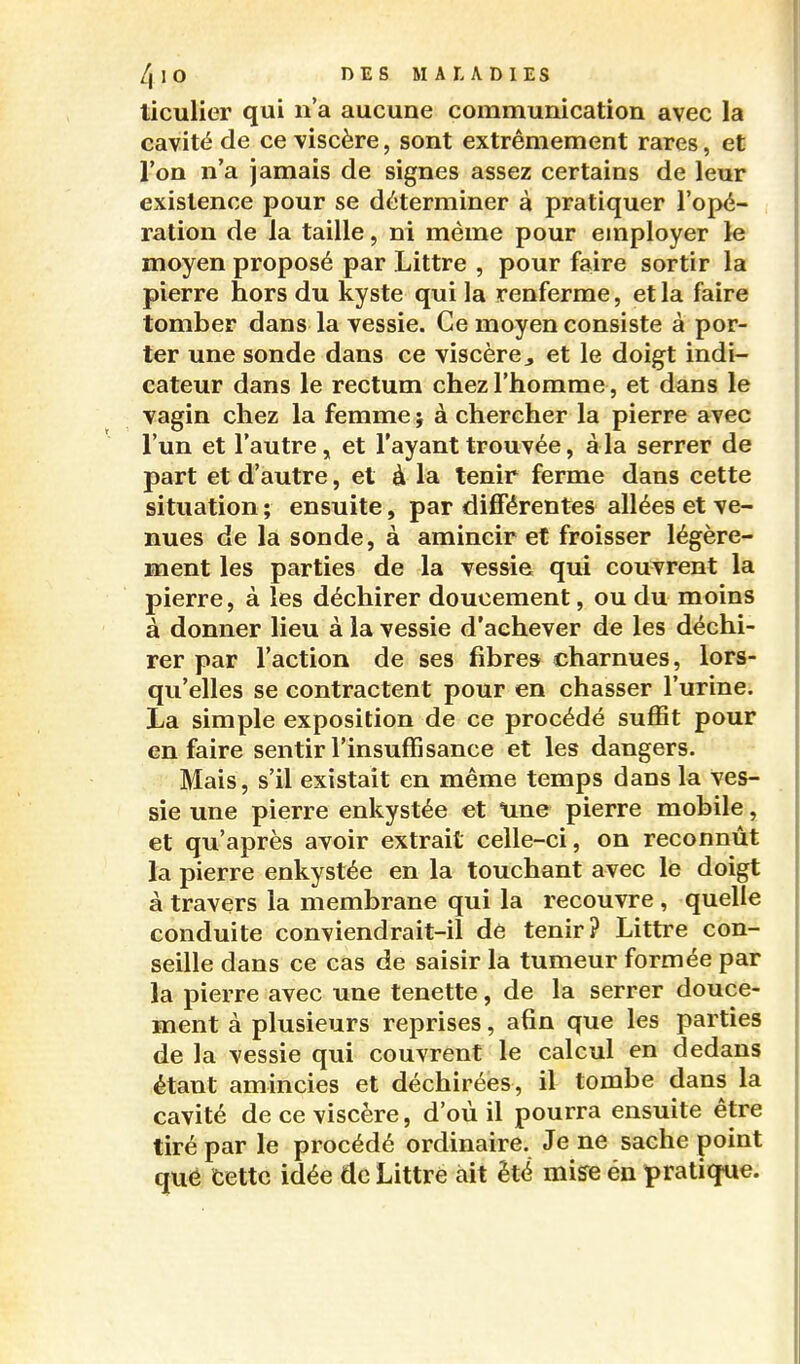 ticulier qui n'a aucune communication avec la cavité de ce viscère, sont extrêmement rares, et l'on n'a jamais de signes assez certains de leur existence pour se déterminer à pratiquer l'opé- ration de la taille, ni même pour employer le moyen proposé par Littre , pour faire sortir la pierre hors du kyste qui la renferme, et la faire tomber dans la vessie. Ce moyen consiste à por- ter une sonde dans ce viscère j et le doigt indi- cateur dans le rectum chez l'homme, et dans le vagin chez la femme j à chercher la pierre avec l'un et l'autre, et l'ayant trouvée, à la serrer de part et d'autre, et à la tenir ferme dans cette situation ; ensuite, par différentes allées et ve- nues de la sonde, à amincir et froisser légère- ment les parties de la vessie qui couvrent la pierre, à les déchirer doucement, ou du moins à donner lieu à la vessie d'achever de les déchi- rer par l'action de ses fibres charnues, lors- qu'elles se contractent pour en chasser l'urine. La simple exposition de ce procédé suffit pour en faire sentir l'insuffisance et les dangers. Mais, s'il existait en même temps dans la ves- sie une pierre enkystée et Une pierre mobile, et qu'après avoir extrait celle-ci, on reconnût la pierre enkystée en la touchant avec le doigt à travers la membrane qui la recouvre , quelle conduite conviendrait-il dé tenir? Littre con- seille dans ce cas de saisir la tumeur formée par la pierre avec une tenette, de la serrer douce- ment à plusieurs reprises, afin que les parties de la vessie qui couvrent le calcul en dedans étant amincies et déchirées, il tombe dans la cavité de ce viscère, d'où il pourra ensuite être tiré par le procédé ordinaire. Je ne sache point qué cette idée de Littre ait été mi^e én pratique.