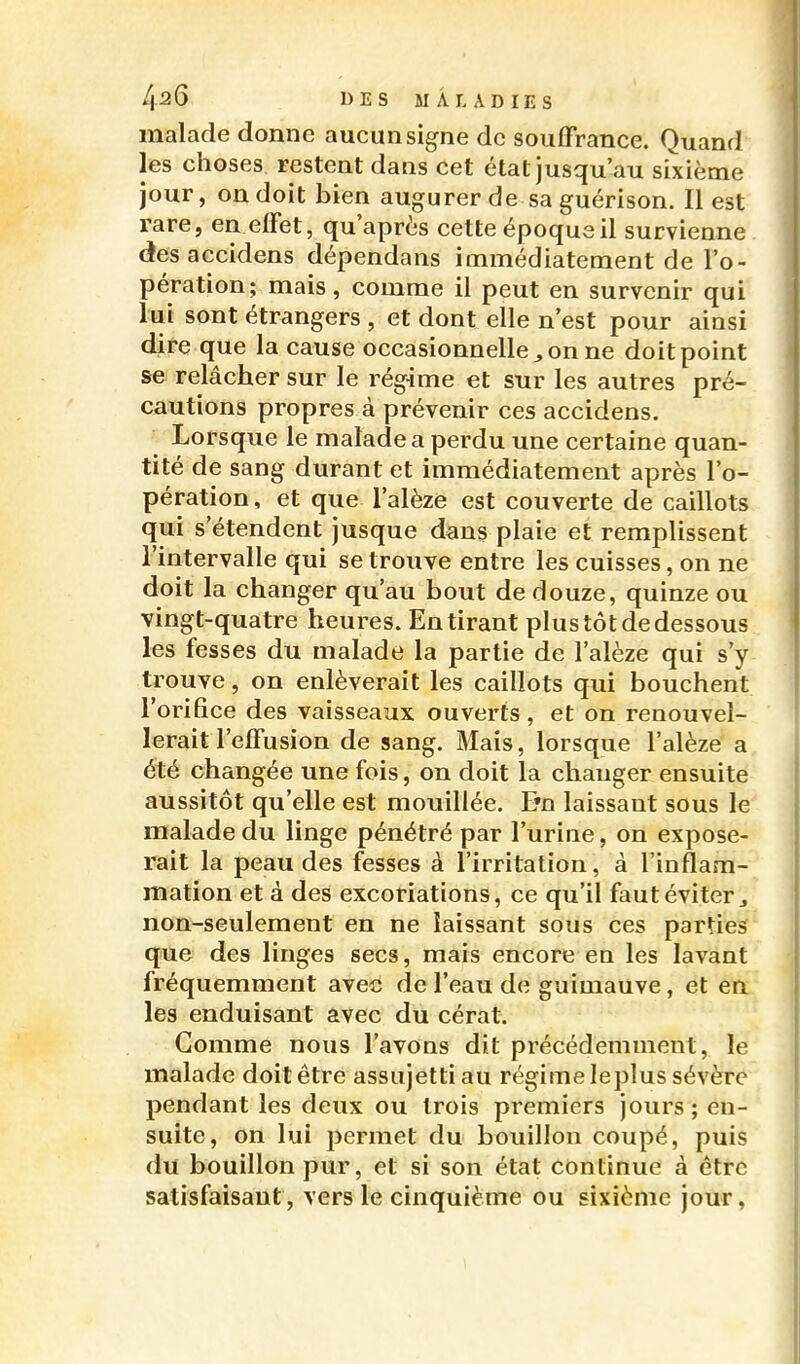 malade donne aucun signe de souffrance. Quand les choses restent dans cet état jusqu'au sixième jour, on doit bien augurer de sa guérison. Il est rare, en effet, qu'après cette époque il survienne desaccidens dépendans immédiatement de l'o- pération; mais, comme il peut en survenir qui lui sont étrangers , et dont elle n'est pour ainsi dire que la cause occasionnelle^ on ne doit point se relâcher sur le rég-ime et sur les autres pré- cautions propres à prévenir ces accidens. Lorsque le malade a perdu une certaine quan- tité de sang durant et immédiatement après l'o- pération , et que l'alèze est couverte de caillots qui s'étendent jusque dans plaie et remplissent l'intervalle qui se trouve entre les cuisses, on ne doit la changer qu'au bout de douze, quinze ou vingt-quatre heures. En tirant plus tôt de dessous les fesses du malade la partie de l'alèze qui s'y trouve, on enlèverait les caillots qui bouchent l'orifice des vaisseaux ouverts , et on renouvel- lerait l'effusion de sang. Mais, lorsque l'alèze a été changée une fois, on doit la changer ensuite aussitôt qu'elle est mouillée. E'n laissant sous le malade du linge pénétré par l'urine, on expose- rait la peau des fesses à l'irritation, à l'inflam- mation et à des excoriations, ce qu'il faut éviter j non-seulement en ne laissant sous ces parties que des linges secs, mais encore en les lavant fréquemment avec de l'eau de guimauve, et en les enduisant avec du cérat. Comme nous l'avons dit précédemment, le malade doit être assujetti au régime leplus sévère pendant les deux ou trois premiers jours ; en- suite, on lui permet du bouillon coupé, puis du bouillon pur, et si son état continue à être satisfaisant , vers le cinquième ou sixième jour,