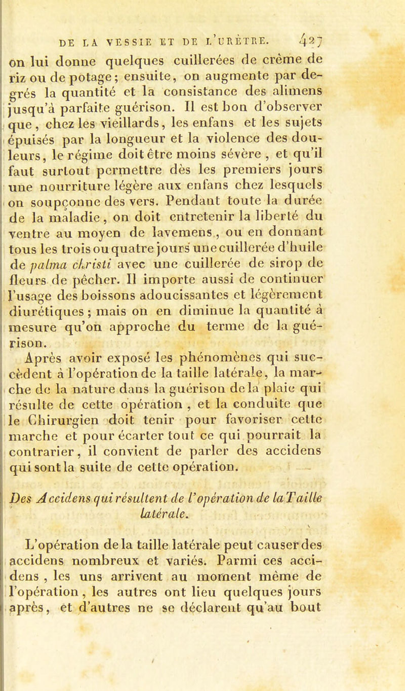 on lui donne quelques cuillerées de crème de riz ou de potage; ensuite, on augmente par de- grés la quantité et la consistance des alimens jusqu'à parfaite guérison. Il est bon d'observer que, chez les vieillards, les enfans et les sujets épuisés par la longueur et la violence des dou- leurs, le régime doit être moins sévère , et qu'il faut surtout permettre dès les premiers jours une nourriture légère aux enfans chez lesquels on soupçonne des vers. Pendant toute la durée de la maladie, on doit entretenir la liberté du ventre au moyen de lavemens , ou en donnant tous les trois ou quatre jours une cuillerée d'huile de palma cLristi avec une cuillerée de sirop de fleurs de pêcher. Il importe aussi de continuer l'usage des boissons adoucissantes et légèrement diurétiques ; mais on en diminue la quantité à mesure qu'on approche du terme de la gué- rison. Après avoir exposé les phénomènes qui suc- cèdent à l'opération de la taille latérale, la mar- che de la nature dans la guérison de la plaie qui résulte de cette opération , et la conduite que le Chirurgien doit tenir pour favoriser cette marche et pour écarter tout ce qui pourrait la contrarier, il convient de parler des accidens qui sont la suite de cette opération. Des Accidens qui résultent de l'opération de la Taille latérale. L'opération delà taille latérale peut causer des accidens nombreux et variés. Parmi ces acci- dens , les uns arrivent au moment même de l'opération, les autres ont lieu quelques jours japrès, et d'autres ne se déclarent qu'au bout