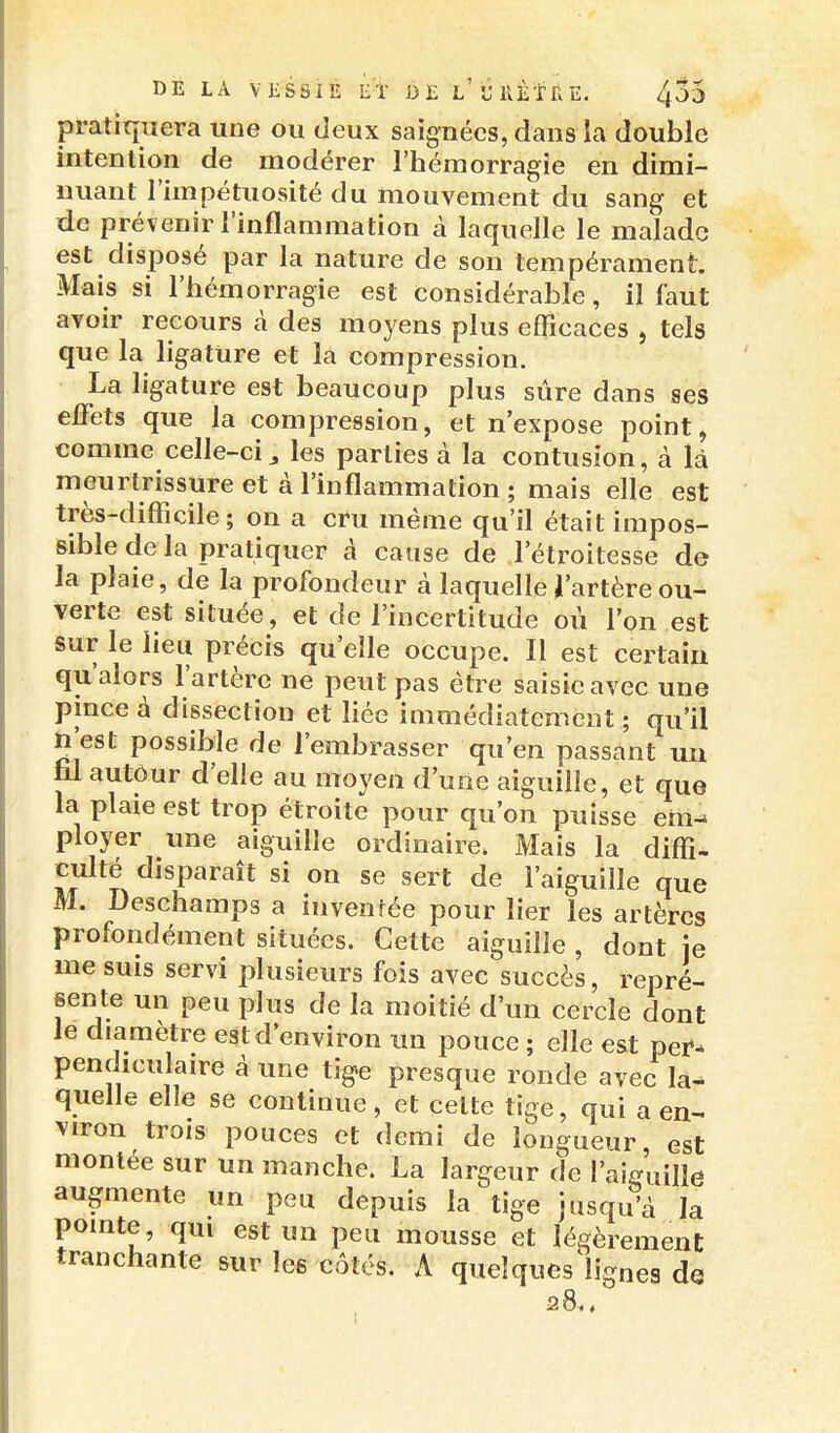 pratiquera une ou deux saignées, dans la double intention de modérer l'hémorragie en dimi- nuant l'Impétuosité du mouvement du sang et de prévenir l'inflammation à laquelle le malade est disposé par la nature de son tempérament. Mais si l'hémorragie est considérable, il faut ayoir recours à des moyens plus efficaces , tels que la ligature et la compression. La ligature est beaucoup plus sûre dans ses effets que la compression, et n'expose point, comme celle-ci3 les parties à la contusion, à là meurtrissure et à l'inflammation; mais elle est très-difficile; on a cru même qu'il était impos- sible de la pratiquer à cause de l'étroitesse de la plaie, de la profondeur à laquelle J'artèreou- verte est située, et de l'incertitude où l'on est sur le lieu précis qu'elle occupe. Il est certain qu'alors l'artère ne peut pas être saisie avec une pince à dissection et liée immédiatement; qu'il n'est possible de l'embrasser qu'en passant un fil autôur d'elle au moyen d'une aiguille, et que la plaie est trop étroite pour qu'on puisse em- ployer une aiguille ordinaire. Mais la diffi- culté disparaît si on se sert de l'aiguille que M. Deschamps a invenfée pour lier les artères profondément situées. Cette aiguille , dont je me suis servi plusieurs fois avec succès, repré- sente un peu plus de la moitié d'un cercle dont le diamètre est d'environ un pouce ; elle est per- pendiculaire à une tig.e presque ronde avec la- quefle elle se continue, et celte tige, qui a en- viron trois pouces et demi de longueur, est montée sur un manche. La largeur de l'aieuiHe augmente un peu depuis la tige jusqu'à la pointe, qui est un peu mousse et légèrement tranchante sur les côtés. A queîques^lignes de 28..