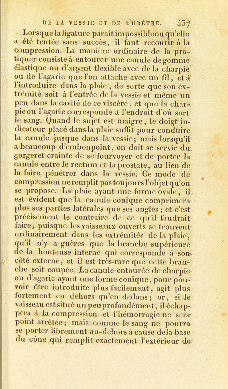 Lorsque la ligature paraît impossible ou qu'elle a été tentée sans succès, il faut recourir à la CDinpressiou. La manière ordinaire de la pra- tiquer consiste à entourer une canule dégomme élastique ou d'ar^^ent flexible avec de la charpie ou de l'agaric que l'on attache avec un fil, et a l'introduire dans la plaie , de sorte que son ex- trémité soit à l'entrée de la vessie et même un peu dans la cavité de ce viscère, et que la char- pie ou l'agaric corresponde à l'endroit d'où sort le sang. Quand le sujet est maigre, le doigt in- dicateur placé dans la plaie suffit pour condùire la canule jusque dans la vessie; mais lorsqu'il a beaucoup d'embonpoint, on doit se servir du. gorgeret crainte de se fourvoyer et de porter la canule entre le rectum et la prostate, au lieu de la faire, pénétrer dans la vessie. Ce mode de compression neremplit pas toujours l'objet qu'on se propose. La plaie ayant une forme ovale, il, est évident que la canule conique comprimera plus ses parties latérales que ses angles ; et c'est précisément le contraire de ce qu'il faudrait faire, puisque les vaisseaux ouverts se trouvent ordinairement dans les extrémités de la plaie, qu'il n'y a guères que la branchç supérieure de la honteuse interne qui corresponde à son? / côté externe, et il est très-rare que cette bran- che soit coupée. La canule entourée de charpie ou d'agaric ayant une forme conique, pour pou- voir être introduite plus facilement, agit plus fortement en dehors qu'en dedans; or, si le vaisseau est situé un peu profondément, il échap- pera à la compression et l'hémorragie ne sera point arrêtée ; mais comme le sang ne pourra se porter librement au-dchors à cause delà base du cône qui remplit exactement l'extérieur de