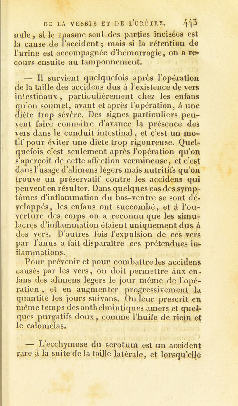 lîule f si le spasme seul des parties incisées est la cause de l'accident; mais si la rétention de l'urine est accompagnée d'hémorragie, on a re» cours ensuite au tamponnement. T— Il survient quelquefois après l'opération de la taille des accidens dus à l'existence de vers intestinaux , particulièrement chez les enfans qu'on soumet, avant et après l'opération, à une diète trop sévère. Des signes particuliers peu- vent faire connaître d'avance la présence des vers dans le conduit intestinal, et c'est un mo- tif pour éviter une diète trop rigoureuse. Quel- quefois c'est seulement après l'opération qu'on s'aperçoit de cette affection vermineuse, et c'est dans l'usage d'alimens légers mais nutritifs qu'on trouve un préservatif contre les accidens qui peuvent en résulter. Dans quelques cas des symp- tômes d'inflammation du bas-ventre se sont dé» veloppés, les enfans ont succombé, et à l'our- verture des corps on a reconnu que les simu- lacres d'inflammation étaient uniquement dus à des vers. D'autres fois l'expulsion de ces vers par l'anus a fait disparaître ces prétendues in» flammations. Pour prévenir et pour combattre les accidens causés par les vers, on doit permettre aux en- fans des alimens légers le jour même de l'opé- ration , et en augmenter progressivement la quantité les jours suivans. On leur prescrit en même temps des anthelmintiques amers et quel- ques purgatifs doux, comme l'huile de ricfu et le calomélas. r— L'ecchymose du scrotum est un accident V^re À la suite de la taille latérale, et lorsqu'elle