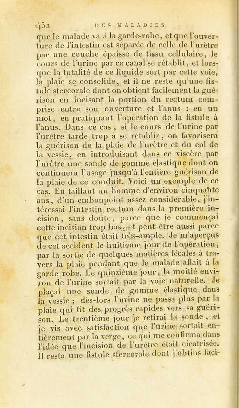 que le malade va à la garde-robe, et que l'ouver- ture de l'iotcstin est séparée de celle de l'urètre jjar une couche épaisse de tissu cellulaire, le cours de l'urine par ce caaal se rétablit, et lors- que la totalité de ce liquide sort par cette voie, la plaie §e consolide, et il ne reste qu'une fis- tule stercorale dont on obtient facilement la gué- rison en incisant la portion du rectum com- prise entre son ouverture et l'anus : en urt. mot, en pratiquant l'opération de la fistule à l'anus. Dans ce cas , si le cours de l'urine par l'urètre tarde trop à se rétablir, on favorisera la guérison de la plaie de l'urètre et du col de la vessie, en introduisant dans ce viscère par l'urètre une sonde de gomme élastique dont on continuera l'usage jusqu'à l'entière guérison de la plaie de ce conduit. Voici un exemple de ce cas. En taillant un homme d'environ cinquahte ans, d'un embonpoint assez considérable, j'in- téressai l'intestin rectum dans la première in- cision , sans doute, parce que je commençai cette incision trop bas ^ et peut-être aussi parce que cet intestin était très-ample. Je itn'aperçus de cet accident le huitième jour de l'o.pération, par la sortie de quelques matières fécales à tra- vers la plaie pendant que le malade allait à la garde-robe. Le quinzième jour ^ la moitié envi- ron de l'urine sortait par la voie naturelle. Je plaçai une sonde de gomme élastique dans la vessie ; dès-lors l'urine ne passa plus par la plaie qui fit des progrès rapides vers sa guéri- son. Le trentième jour je retirai la sonde , et je vis avec satisfaction que l'Urine sortait en- tièrement par la verge, ce qui me confirma dans l'idée que l'incision de l'urètre était cicatrisée, îl resta une fistule stercorale dont j'obtins faci-