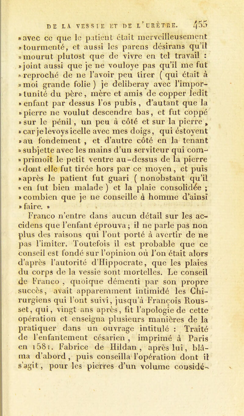 «avec ce que le patient était merveilleusement «tourmenté, et aussi les parens désirans qu'il » mourut plutost que de vivre en tel travail : «joint aussi que je ne vouloye pas qu'il me fut » reproché de ne l'avoir peu tirer ( qui était à » moi grande folie ) je deliberay avec l'impor- «lunité du père, mère et amis de copper ledit » enfant par dessus l'os pubis , d'autant que la npierre ne voulut descendre bas, et fut coppé » sur le pénil, un peu à côté et sur la pierre > » car jelevoys icelle avec mes doigs, qui éstoyent »au fondement , et d'autre côté en la tenant » subjette avec les mains d'un serviteur qui com-^ » primoit le petit ventre au-dessus de la pierre « dont elle fut tirée hors par ce moyen, et puis • après le patient fut guari ( nonobstant qu'il « en fut bien malade ) et la plaie consolidée ; ■ combien que je ne conseille à homme d'ainsi » faire. » ^ Franco n'entre dans aucun détail sur les ac- cidens que l'enfant éprouva ; il ne parle pas non plus des raisons qui l'ont porté à avertir de ne pas l'imiter. Toutefois il est probable que ce conseil est fondé sur l'opinion où l'on était alors d'après l'autorité d'Hippocrate, que les plaies du corps de la vessie sont mortelles. Le conseil de Franco , quoique démenti par son propre succès, avait apparemment intimidé les Chi- rurgiens qui l'ont suivi, jusqu'à François Rous- set, qui, vingt ans après, fit l'apologie de cette opération et enseigna plusieurs manières de la pratiquer dans un ouvrage intitulé : Traité de l'enfantement césarien , imprimé à Paris en i58i. Fabrice de Hildan , après lui, blâ- ma d'abord , puis conseilla l'opération dont il s'agit, pour les pierres d'un volume cousidé-