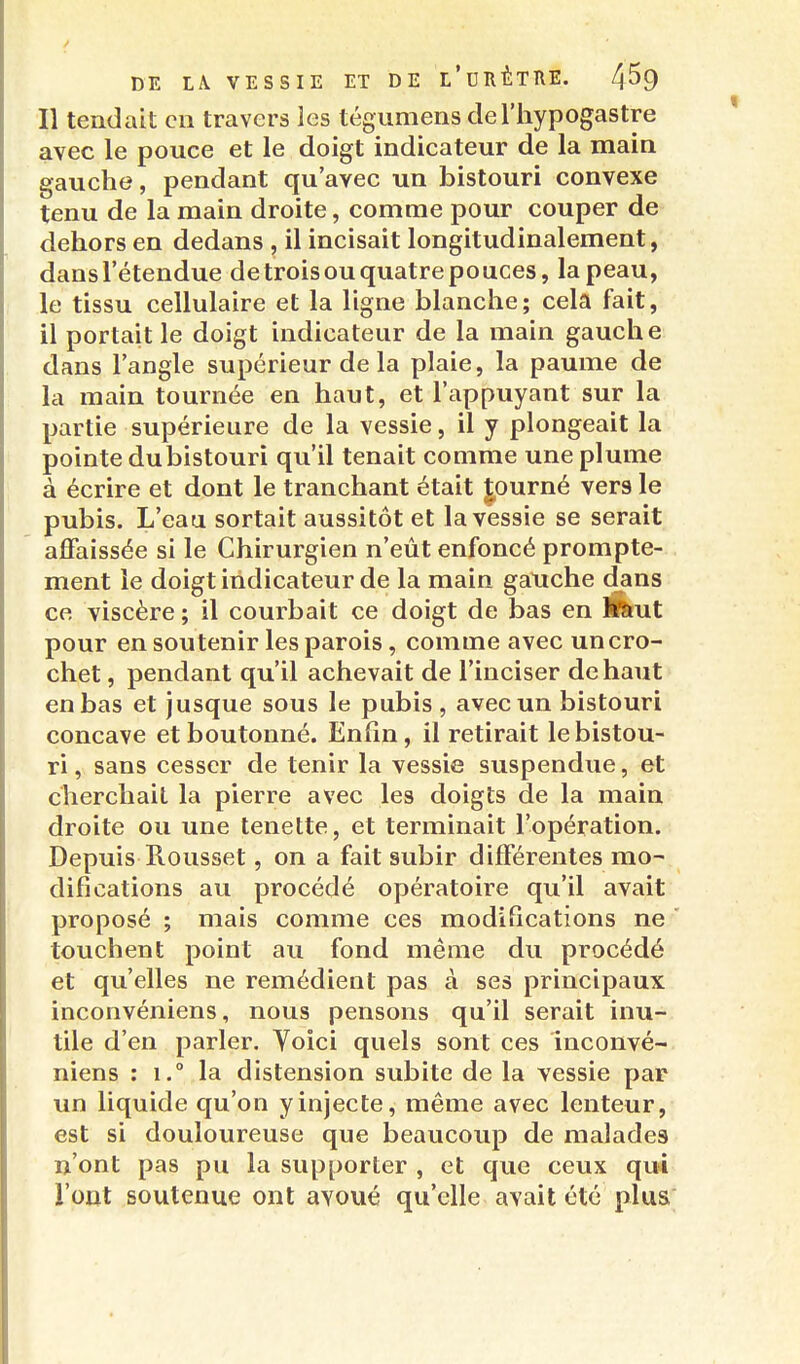 Il tendait en travers les tégumens cleThypogastre avec le pouce et le doigt indicateur de la main gauche, pendant qu'avec un bistouri convexe tenu de la main droite, comme pour couper de dehors en dedans , il incisait longitudinalement, dans l'étendue de trois ou quatre pouces, la peau, le tissu cellulaire et la ligne blanche; cela fait, il portait le doigt indicateur de la main gauche dans l'angle supérieur de la plaie, la paume de la main tournée en haut, et l'appuyant sur la partie supérieure de la vessie, il y plongeait la pointe dubistouri qu'il tenait comme une plume à écrire et dont le tranchant était |,ourné vers le pubis. L'eau sortait aussitôt et la vessie se serait affaissée si le Chirurgien n'eût enfoncé prompte- ment le doigt indicateur de la main gauche dans ce viscère ; il courbait ce doigt de bas en Ékut pour en soutenir les parois, comme avec un cro- chet , pendant qu'il achevait de l'inciser de haut en bas et jusque sous le pubis , avec un bistouri concave et boutonné. Enfin, il retirait le bistou- ri , sans cesser de tenir la vessie suspendue, et cherchait la pierre avec les doigts de la main droite ou une tenette, et terminait l'opération. Depuis Rousset, on a fait subir différentes mo- difications au procédé opératoire qu'il avait proposé ; mais comme ces modifications ne touchent point au fond même du procédé et qu'elles ne remédient pas à ses principaux inconvéniens, nous pensons qu'il serait inu- tile d'en parler. Yoici quels sont ces inconvé- niens : 1.° la distension subite de la vessie par un liquide qu'on y injecte, même avec lenteur, est si douloureuse que beaucoup de malades n'ont pas pu la supporter , et que ceux qui l'ont soutenue ont avoué qu'elle avait été plus