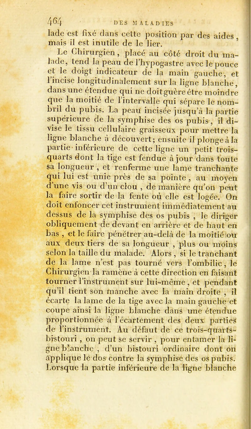 4^4 I3ES M AL AD lES ladc est fixé dans cette position par des aides , mais il est inutile de le lier. ' Le Chirurgien, placé au côté droit du ma- iade, tend la peau de l'hypogastre avec le pouce et le doigt indicateur de la main gauche, et l'incise longitudinalement sur la ligne blanche, dans une étendue qui ne doitguèreêtre moindre que la moitié de l'intervalle qui sépare le nom- bril du pubis. La peau incisée jusqu'à la partie supérieure de la symphise des os pubis, il di- vise le tissu cellulaire graisseux pour mettre la ligne blanche à découvert; ensuite il plonge à la partie -inférieure de cette ligne un petit trois- quarts dont la tige est fendue à jour dans toute sa longueur , et renferme une lame tranchante qui lui est unie près de sa pointe , au moyen d'une vis ou d'un clou , de manière qu'on peut la faire sortir de la fente où elle est logée. On doit enfoncer cet instrument immédiatement au dessus de la symphise des os pubis , le diriger obliquement de devant en arrière et de haut en bas , et le faire pénétrer au-delà de la moitié ou aux deux tiers de sa longueur , plus ou moins selon la taille du malade. Alors , si le tranchant de la lame n'est pas tourné vers l'ombilic, le Chirurgien la ramène à cette direction en faisant tourner l'instrument sur lui-même, et pendant qu'il tient son manche avec la main droite , il écarte la lame de la tige avec la main gauche et coupe ainsi la ligne blanche dans une étendue proportionnée à l'écartement des deux parties de l'instrument. Au défaut de ce trois-quarts- bistouri , on peut se servir , pour entamer la li- gne blanche , d'un bistouri ordinaire dont on applique lé dos contre la symphise des os pubis. Lorsque la partie inférieure de la ligne blanche