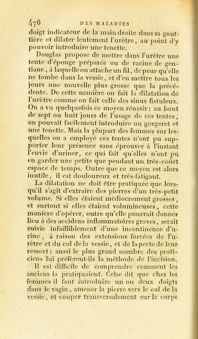 doigt indicateur de la main droite dans sa gout- tière et dilater lentement l'urètre, au point d'y pouvoir introduire une tenette. Douglas propose de mettre dans l'urètre une tente d'éponge préparée ou de racine de gen- tiane , à laquelle on attache un fil, de peur qu'elle ne tombe dans la vessie, et d'en mettre tous les jours une nouvelle plus grosse que la précé- dente. De cette manière on fait lu dilatation de l'urètre comme on fait celle des sinus fistuleux. On a vu quelquefois ce moyen réussir: au bout de sept ou huit jours de l'usage de ces tentes j on pouvait facilement introduire un gorgeret et une tenette. Mais la plupart des femmes sur les-, quelles on a employé ces tentes n'ont pu sup- porter leur présence sans éprouver à l'instant l'envie d'uriner, ce qui fait qu'elles n'ont pu en garder une petite que pendant un très-court espace de temps. Outre que ce moyen est alors inutile , il est douloureux et très-fatigant. La dilatation ne doit être pratiquée que lors- qu'il s'agit d'extraire des yiierres d'un très-petit volume. Si elles étaient médiocrement grosses , et surtout si elles étaient volumineuses ^ cette manière d'opérer, outre qu'elle pourrait donner lieu à des accidens inflammatoires graves, serait suivie infailliblement d'une incontinence d'u> rine , à raison des extensions forcées de l'u- rètre et du col de la vessie, et de la perte de leur ressort : aussi le plus grand nombre des prati- ciens lui préfèrent-ils la méthode de l'incision. Il est difficile de comprendre comment les anciens la pratiquaient. Celse dit que chez les femmes il faut introduire un ou deux doigts dans le vagin ^ amener la pierre vers le col de la vessie, et couper transversalement sur le corps.