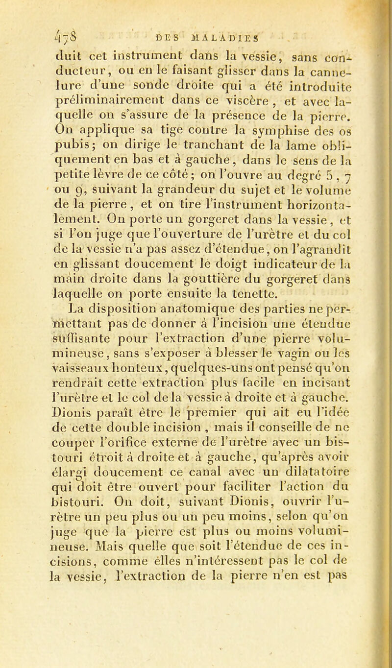 DliS 31 AL A DIE S tluit cet instrument daïis la vessie, sans con* ducteiir, ou en le faisant glisser dans la canne- lure d'une sonde droite qui a été introduite préliminairement dans ce viscère , et avec la- quelle on s'assure de la présence de la pierre. On applique sa tige contre la syrnphise des os pubis; on dirige le tranchant de la lame obli- quement en bas et à gauche, dans le sens de la petite lèvre de ce côté ; on l'ouvre au degré 5 , 7 ou 9, suivant la grandeur du sujet et le volume de la pierre, et on tire l'instrument horizonta- lement. On porte un gorgeret dans la vessie , et si l'on juge que l'ouverture de l'urètre et du col de la vessie n'a pas assez d'étendue, on l'agrandit en glissant doucement le doigt indicateur de la main droite dans la gouttière du gorgeret dans laquelle on porte ensuite la tenette. La disposition anatomique des parties neper-. mettant pas de donner à l'incision une étendue suffisante pour l'extraction d'une pierre volu- mineuse, sans s'exposer à blesser le vagin ou les vaisseaux honteux, quelques-uns ont pensé qu'on rendrait cette extraction plus facile en incisant l'urètre et le col delà vessie à droite et à gauche. Dionis paraît être le joremier qui ait eu l'idée de cette double incision , mais il conseille de ne couper l'orifice externe de l'urètre avec un bis- touri étroit à droite et à gauche, qu'après avoir élargi doucement ce canal avec un dilata toi re qui doit être ouvert pour faciliter l'action du bistouri. On doit, suivant Dionis, ouvrir l'u- rètre un peu plus ou un peu moins, selon qu'on juge que la pierre est plus ou moins volumi- neuse. Mais quelle que soit l'étendue de ces in- cisions, comme elles n'intéressent pas le col de la vessie, l'extraction de la pierre n'en est pas