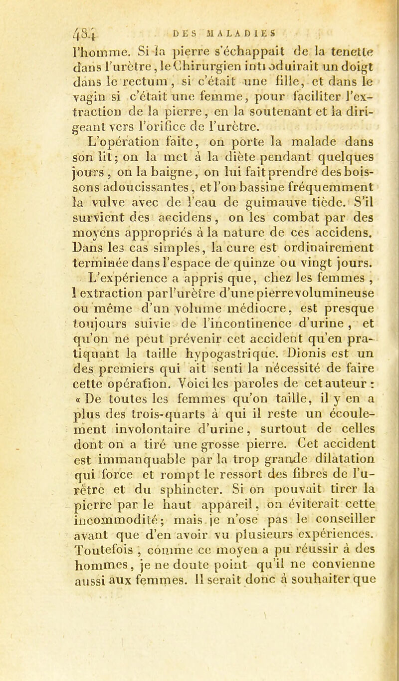 l'homme. Si-la pierre s'échappait de la tenetle dans l'urètre, le Chirurgien inti oduirait un doigt dans le rectum, si c'était une fille, et dans le vagin si c'était une femme, pour faciliter l'ex- traction de la pierre, en la soutenant et la diri- geant vers l'orifice de l'urètre. L'opération faite, on porte la malade dans son lit; on la met à la diète pendant quelques jours , on la baigne, on lui fait prendre des bois- sons adoucissantes, et l'on bassine fréquemment la vulve avec de l'eau de guimauve tiède. S'il survient des accidens, on les combat par des moyens appropriés à la nature de ces accidens. Dans les cas simples, la cure est ordinairement terminée dans l'espace de quinze ou vingt jours. L'expérience a appris que, chez les femmes , 1 extraction parl'urèîre d'une pierrevolumineuse ou même d'un volume médiocre, est presque toujours suivie de l'incontinence d'urine , et qu'on ne peut prévenir cet accident qu'en pra-^ tiquant la taille hypogaslrique. Dionis est un des premiers qui ait senti la nécessité de faire cette opération. Voici les paroles de cet auteur: «De toutes les femmes qu'on taille, il y en a plus des trois-quarts à qui il reste un écoule- ment involontaire d'urine, surtout de celles dont on a tiré une grosse pierre. Cet accident est immanquable par la trop grande dilatation qui force et rompt le ressort des fibres de l'u- rétre et du sphincter. Si on pouvait tirer la pierre par le haut appareil, on éviterait cette incommodité; mais je n'ose pas le conseiller avant que d'en avoir vu plusieurs expériences. Toutefois , comme ce moyen a pu réussir à des hommes, je ne doute point qu'il ne convienne aussi aux femmes. 11 serait donc à souhaiter que \