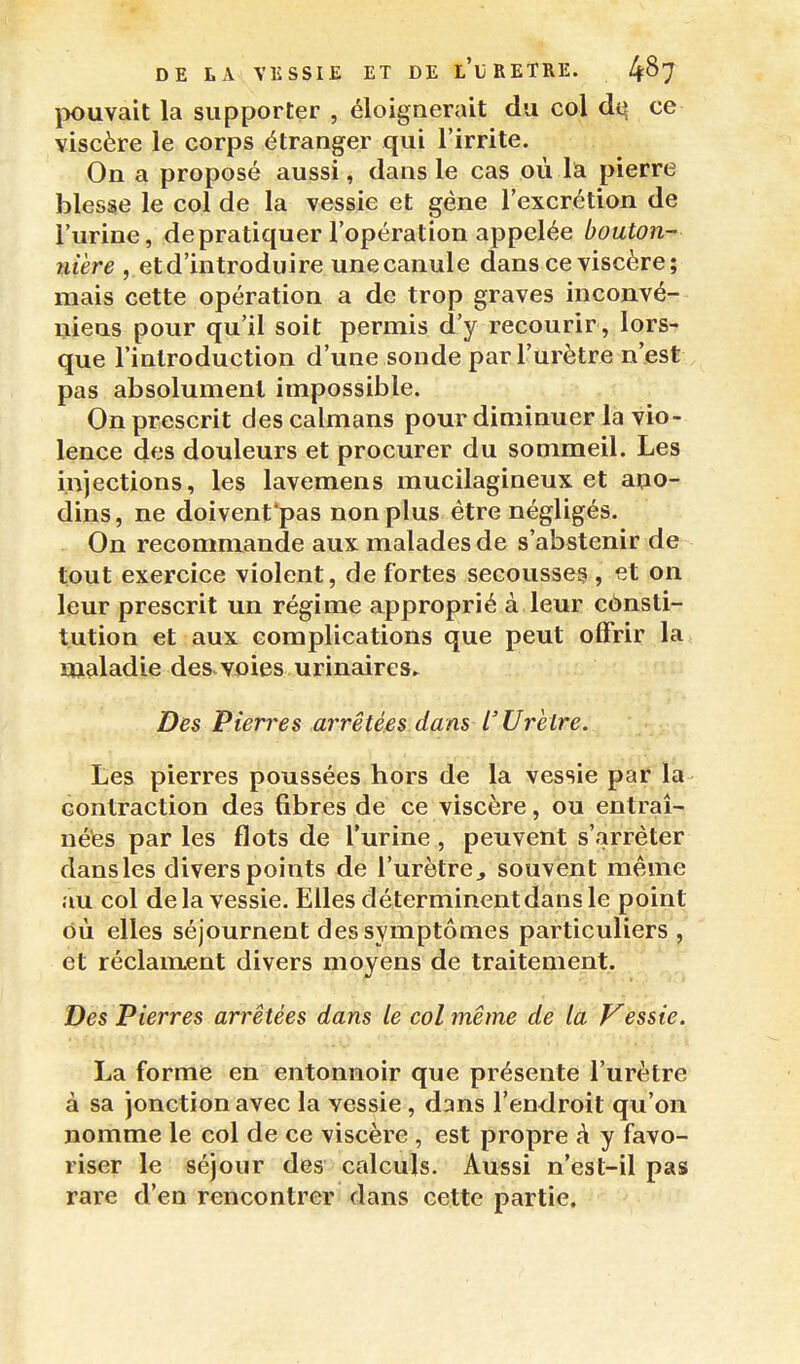 IKmvait la supporter , éloignerait du col ce viscère le corps étranger qui l'irrite. On a proposé aussi, dans le cas où la pierre blesse le col de la vessie et gène l'excrétion de l'urine, de pratiquer l'opération appelée bouton- mère ,.etd'introduire unecanule dans ce viscère; mais cette opération a de trop graves inconvé- uiens pour qu'il soit permis d'y recourir , lors- que l'introduction d'une sonde par l'urètre n'est pas absolument impossible. On prescrit des caïmans pour diminuer la vio- lence des douleurs et procurer du sommeil. Les injections, les lavemens mucilagineux et apo- dins, ne doivent pas non plus être négligés. On recommande aux malades de s'abstenir de tout exercice violent, de fortes secousse^ , et on leur prescrit un régime approprié à leur cônsti- tution et aux complications que peut offrir la maladie des.voies urinaires^ Des Pierres arrêtées dans L'Urètre. Les pierres poussées hors de la vessie par la contraction des fibres de ce viscère, ou entraî- nées par les flots de l'urine , peuvent s'arrêter dans les divers points de l'urètre, souvent même au col delà vessie. Elles déterminent dans le point où elles séjournent des symptômes particuliers , et réclament divers moyens de traitement. Des Pierres arrêtées dans le col même dé là Vessie. La forme en entonnoir que présente l'urètre à sa jonction avec la vessie, dans l'endroit qu'on nomme le col de ce viscère , est propre k y favo- riser le séjour des calculs. Aussi n'est-il pas rare d'en rencontrer dans cette partie.