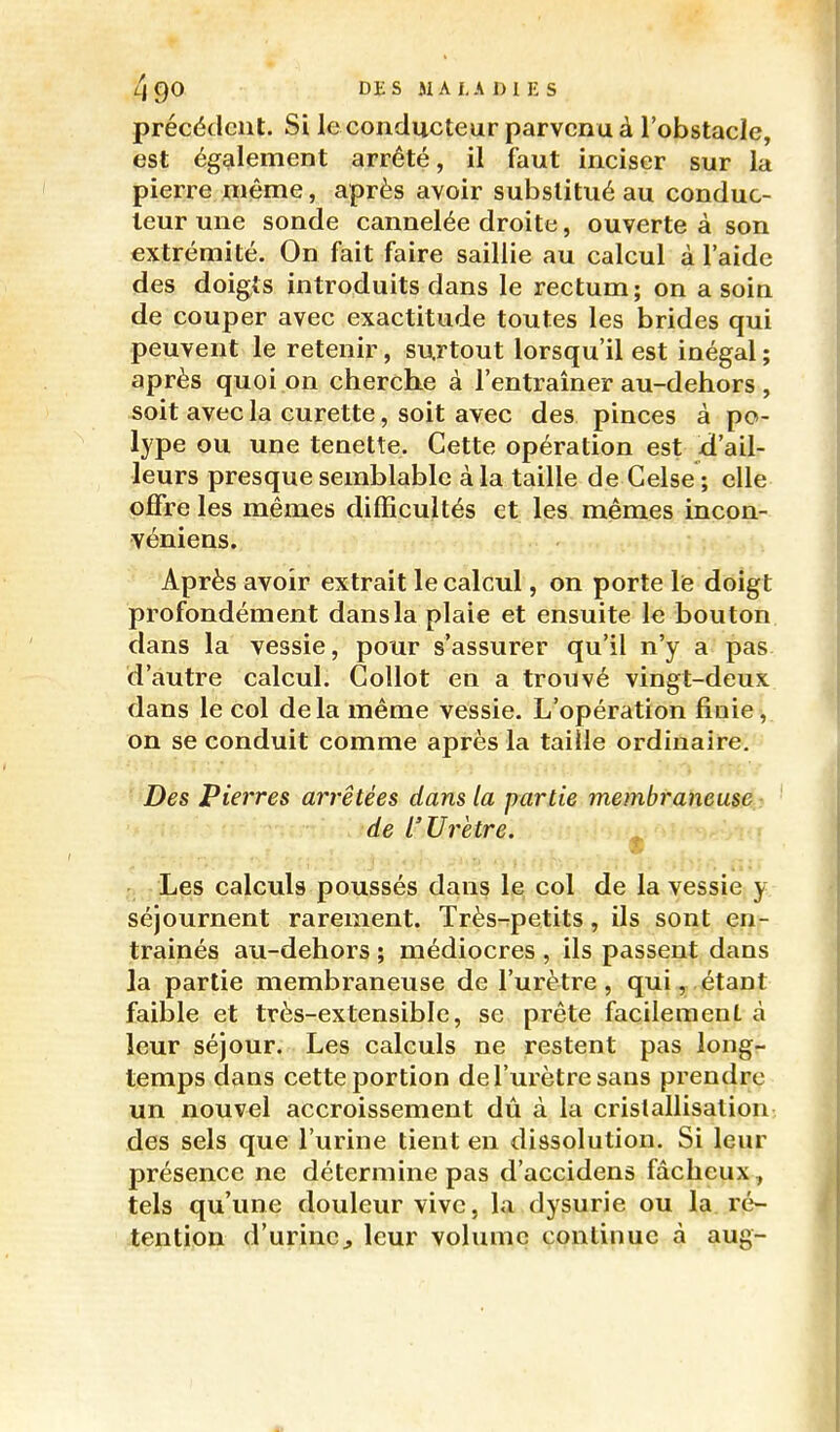 précédent. Si le conducteur parvenu à l'obstacle, est également arrêté, il faut inciser sur la pierre niême, après avoir substitué au conduc- teur une sonde cannelée droite, ouverte à son extrémité. On fait faire saillie au calcul à l'aide des doigts introduits dans le rectum; on a soin de couper avec exactitude toutes les brides qui peuvent le retenir, surtout lorsqu'il est inégal ; après quoi on cherche à l'entraîner au-dehors , soit avec la curette, soit avec des pinces à po- lype ou une tenette. Cette opération est d'ail- leurs presque semblable à la taille de Gelse ; elle offre les mêmes difficultés et les mêmes incon- véniens. Après avoir extrait le calcul, on porte lis doigt profondément dans la plaie et ensuite le bouton dans la vessie, pour s'assurer qu'il n'y a pas d'autre calcul. Collot en a trouvé vingt-deux dans le col delà même vessie. L'opération finie, on se conduit comme après la taille ordinaire,- Des pierres arrêtées dans la partie membraneuse -. de L'Urètre. , i - Les calculs poussés dans le col de la vessie y séjournent rarement. Très-petits, ils sont en- traînés au-dehors ; médiocres , ils passent dans la partie membraneuse de l'urètre, qui,,étant faible et très-extensibic, se prête facilement à leur séjour. Les calculs ne restent pas long- temps dans cette portion de l'urètre sans prendre un nouvel accroissement dû à la cristallisation des sels que l'urine tient en dissolution. Si leur présence ne détermine pas d'accidens fâcheux ^ tels qu'une douleur vive, la dysurie ou la. ré- tention d'urincj leur volume continue à aug-