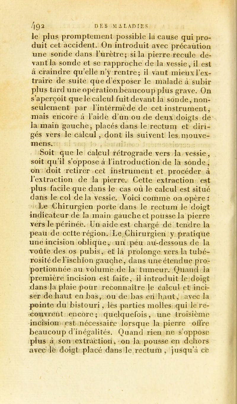 le plus promptenieiil possible lu cause qui pro- duit cet accident. On introduit avec précaution une sonde dans l'urètre; si la pierre recule de- vant la sonde et se rapproche de la vessie, il est à craindre qu'elle n'y rentre; il vaut mieuxl'ex- traire de suite que d'exposer le malade à subir plus tard une opération beaucoup plus grave. On s'aperçoit que le calcul fuit devant la sonde, non- seulement par l'intermède de cet instrument, mais encore à l'aide d'un ou de deux doigts de la main gauche, placés dans le rectum et diri- gés vers le calcul, dont ils suivent les mouve- mens. Soit que le calcul rétrograde vers la vessie, soit qu'il s'oppose à l'introduction de la sonde, on doit retirer cet instrument et procéder à l'extraction de la pierre. Cette extraction est plus facile que dans le cas où le calcul est situé dans le col delà vessie. Voici comme on opère : Le Chirurgien porte dans le rectum le doigt indicateur de la main gauche et pousse la pierre vers le périnée. Un aide est chargé de tendre la peau de cette région. Le Chirurgien y pratique une incision oblique, un péu au-dessous de la voûte des os pubis, et là prolonge vers la tubé- rosité de l'ischion gauche , dans une étendue pro- portionnée au volume de la timieur. Quand la première incision est faite, il introduit le doigt dans la plaie pour reconnaître le calcul et inci- ser de haut en bas, ou de bas eii haut, avec la pointe du bistouri, les parties molles qui le re- •coxiYrent encore; quelquefois, une troisième incision, est nécessaire lorsqxie la pierre oûre beaucoup d'inégalités. Quand rien ne s'oppose plus à, son extraction, on la pousse en dehors avec Ib doigt placé dans le rectum , jusqu'à ce