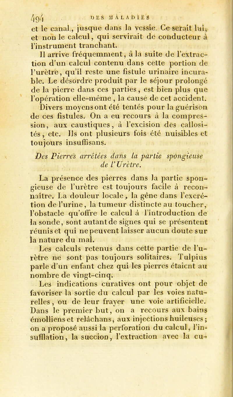 DIÎSAIÀLADIES et le canal, jusque dans la vessie. Ce serait luis, et non le calcul, qui servirait dé conducteur à l'instrument tranchant. Il arrive fréquemment, à là suite de l'extrac- tion d'un calcul contenu dans cette portion de l'urètre, qu'il reste une fistule urinaire incura- ble. Le désordre produit par le séjour prolongé de la pierre dans ces parties, est bien plus que l'opération elle-même , la cause de cet accident. Divers moyens ont été tentés pour la guérison de ces fistules. On a eu recours à la compres- sion, aux caustiques, à l'excision des callosi- tés , etc. Ils ont plusieurs fois été nuisibles et toujours insuffîsans. Des Pierres arrêtées dans la partie spongieuse de L'Urètre. La présence des pierres dans la partie spon- gieuse de l'urètre est toujours facile à recon- naître. La douleur locale^ la gêne dans l'excré-^ tion de l'urine, la tumeur distincte au toucher, l'obstacle qu'offre le calcul à l'introduction de la sonde, sont autant de signes qui se présentent réunis et qui ne peuvent laisser aucun doute sur la nature du mal. Les calculs retenus dans cette partie de l'u- rètre ne sont ipas toujours solitaires. Tulpius parle d'un enfant chez qui les pierres étaient au nombre de vingt-cinq. Les indications curatives ont pour objet de favoriser la sortie du calcul par les voies natu- relles , ou de leur frayer une voie artificielle. Dans le premier but, on a recours aux bains émollienset relâchans, aux injections huileuses ; on a proposé aussi la perforation du calcul, l'in- sufllation, la succion, l'extraction avec la eu-