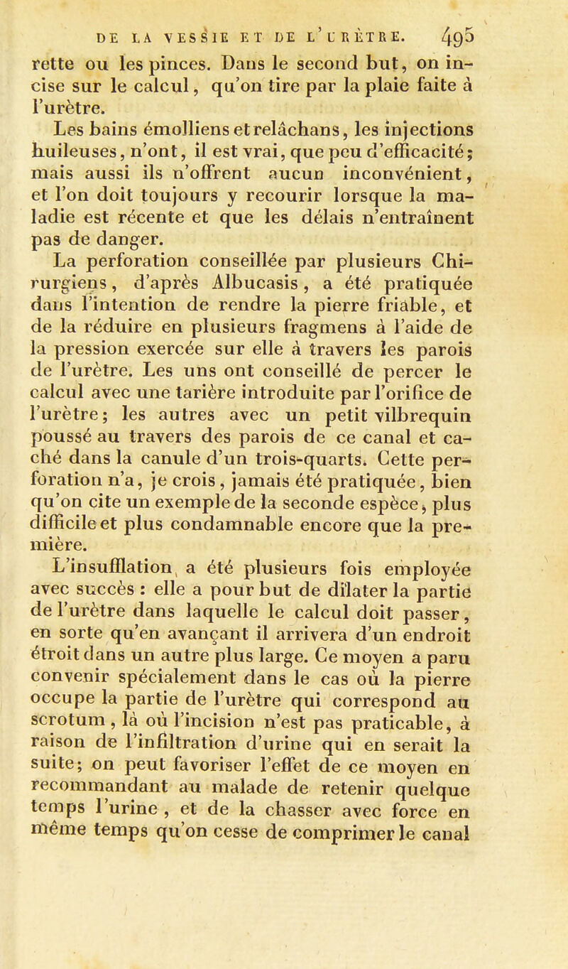 rette ou les pinces. Dans le second but, on in- cise sur le calcul, qu'on tire par la plaie faite à l'urètre. Les bains émolliens etrelâchans, les injections huileuses, n'ont, il est vrai, que peu d'efficacité ; mais aussi ils n'offrent aucun inconvénient, et l'on doit toujours y recourir lorsque la ma- ladie est récente et que les délais n'entraînent pas de danger. La perforation conseillée par plusieurs Chi- rurgiens , d'après Albucasis, a été pratiquée dans l'intention de rendre la pierre friable, et de la réduire en plusieurs fragmens à l'aide de la pression exercée sur elle à travers les parois de l'urètre. Les uns ont conseillé de percer le calcul avec une tarière introduite par l'orifice de l'urètre ; les autres avec un petit vilbrequin poussé au travers des parois de ce canal et ca- ché dans la canule d'un trois-quarts^ Cette per- foration n'a, je crois, jamais été pratiquée, bien qu'on cite un exemple de la seconde espèce j plus difficile et plus condamnable encore que la pre- mière. L'insufflation, a été plusieurs fois employée avec succès : elle a pour but de dilater la partie de l'urètre dans laquelle le calcul doit passer, en sorte qu'en avançant il arrivera d'un endroit étroit dans un autre plus large. Ce moyen a paru convenir spécialement dans le cas où la pierre occupe la partie de l'urètre qui correspond an scrotum , là où l'incision n'est pas praticable, à raison de l'infiltration d'urine qui en serait la suite; on peut favoriser l'effet de ce moyen en recommandant au malade de retenir quelque temps l'urine , et de la chasser avec force en même temps qu'on cesse de comprimer le canal