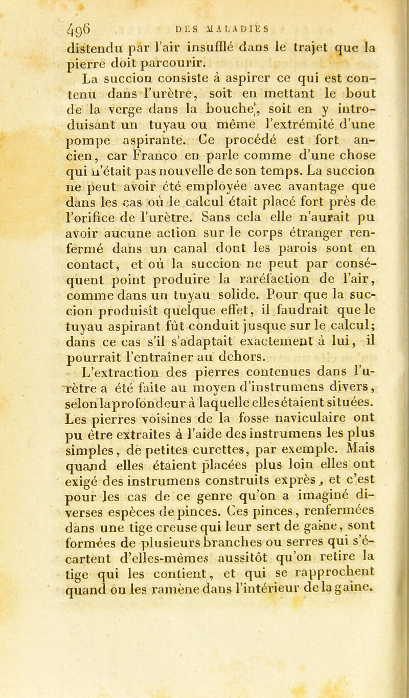 distendu par l'air insufflé dans le trajet que la pierre doit parcourir. La succion consiste à aspirer ce qui est con- tenu dans l'urètre, soit en mettant le bout de la verge dans la bouche, soit en y intro- duisant un tuyau ou même l'extrémité d'une pompe aspirante. Ce procédé est fort an- cien , car Franco en parle comme d'une chose qui u'était pas nouvelle de son temps. La succion ne peut avoir été employée avec avantage que dans les cas où le calcul était placé fort près de l'orifice de l'urètre. Sans cela elle n'aurait pu avoir aucune action sur le corps étranger ren- fermé dans un canal dont les parois sont en contact, et où la succion ne peut par consé- quent point produire la raréfaction de l'air, comme dans un tuyau solide. Pour que la suc- cion produisit quelque effet, il faudrait que le tuyau aspirant fût conduit jusque sur le calcul; dans ce cas s'il s'adaptait exactement à lui, il pourrait l'entraîner au dehors. L'extraction des pierres contenues dans l'u- rètre a été faite au moyen d'instrumens divers, selonlaprofondeur à laquelle ellesétaient situées. Les pierres voisines de la fosse naviculaire ont pu être extraites à l'aide des instrumens les plus simples, de petites curettes, par exemple. Mais quand elles étaient placées plus loin elles ont exigé des instrumens construits exprès ^ et c'est pour les cas de ce genre qu'on a imaginé di- verses espèces de pinces. Ces pinces, renfermées dans une tige creuse qui leur sert de game, sont formées de plusieurs branches ou serres qui s'é- cartent d'elles-mêmes aussitôt qu'on retire la lige qui les contient, et qui se rapprochent quand on les ramène dans l'intérieur de la gaine.