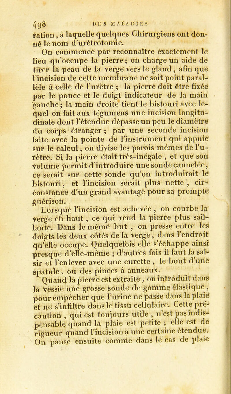 t-ation, à laquelle quelques Chirurgiens ont don- né le nom d'urétrotomie. On commence par reconnaître exactement le lieu qu'occupe la pierre ; on charge un aide de tirer la peau de la verge vers le gland, afin que l'incision de cette membrane ne soit point paral- lèle à celle de l'urètre ; la pierre doit être fixée par le pouce et le doigt indicateur de la main gauche ; la main droite tient le bistouri avec le- quel on fait aux tégumens une incision longitu- dinale dont l'étendue dépasse un peu le diamètre du corps étranger ; par une seconde incision faite avec la pointe de l'instrument qui appuiê sur le calcul, on divise les parois mêmes de l'u- rètre. Si la pierre était très-inégale , et que sôù tolumé permît d'introduire une sonde cannelée, ce serait sur cette sonde qu'on introduirait lé bistouri, et l'incision serait plus nette , cir- constance d'un grand avantage pour sa prompte guérisoii. Lorsque l'incision est achevée , on courbe la ^erge eh haut, ce qui rend la pierre plus sail- lante. Dans le même but , on presse entre les doigts les deux côtés de la verge, dans l'endroit qu'elle occupe. Quelquefois elle s'échappe ainsi presc(ue d'elle-même ; d'autres fois il faut la sai- sir et l'enlever avec une curette , le bout d'une spatule, ou des pinces à anneaux. Quand la pierre est extraite ^ on introduit dan» là vessie une grosse sôndé de gomme élastique, pour empêcher que l'urine ne passe dans la plaie; et ne s'infiltre dans le tissu cellulaire. Cette pré^ caution , qui est toujours Utile , n'est pasindis^ pensable quand la plaie est petite ; elle est de rigueur quand l'incision a une certaine étendue. On panse ensuite comme dans le cas de plaie