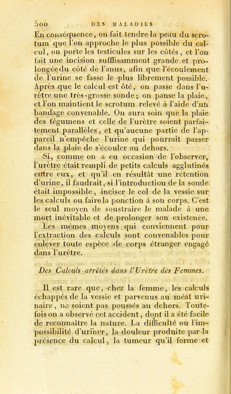 En couséquence, on fait tendre la peau du scro- tum que l'on approche le plus possible du cal- cul, on porte les testicules sur les côtés, et l'on lait une incision sufffisamment grande et pro- longéedu côté de l'anus, afin que l'écoulement (de l'urine se fasse le plus librement possible. Après que le calcul est ôté, on passe dans l'u- rètre une très-grosse sonde; on panse la plaie,, et l'on maintient le scrotum relevé à l'aide d'uh bandage convenable. On aura soin que la plaie des tégumens et celle de l'urètre soient parfai- tement parallèles, et qu'aucune partie de l'ap- pareil n'empêche l'urine qui pourrait passer dans la .plaie de s'écouler au dehors. SI, comme on a eu occasion de l'observer, l'urètre était rempli de petits calculs agglutinés erPtre eux, et qu'il en résultât une rétention d'urine, il faudrait, si l'introduction de la sonde était impossible , inciser le col de la vessie sur les calculs ou faire la ponction à son corps. C'est le seul moyen de soustraire le malade à une mort inévitable et de prolonger son existence. lies mêmes moyens qui conviennent pour l'extraction des calculs sont convenables pour enlever toute espèce de corps étranger engagé dans l'urètre. Des Calculs atrêtés dam l'Urètre des Femmes. Il est rare que, chez la femme, les calculs échappés de la vessie et parvenus au raéîat uri- naire, no soient pas poussés au dehors. Toute- fois on a observé cet accident, dont il a été facile de reconnaître la nature. La difficulté ou l'im'- possibilité d'uriner, la douleur produite parla présence du calcul, la tumeur qu'il forme et