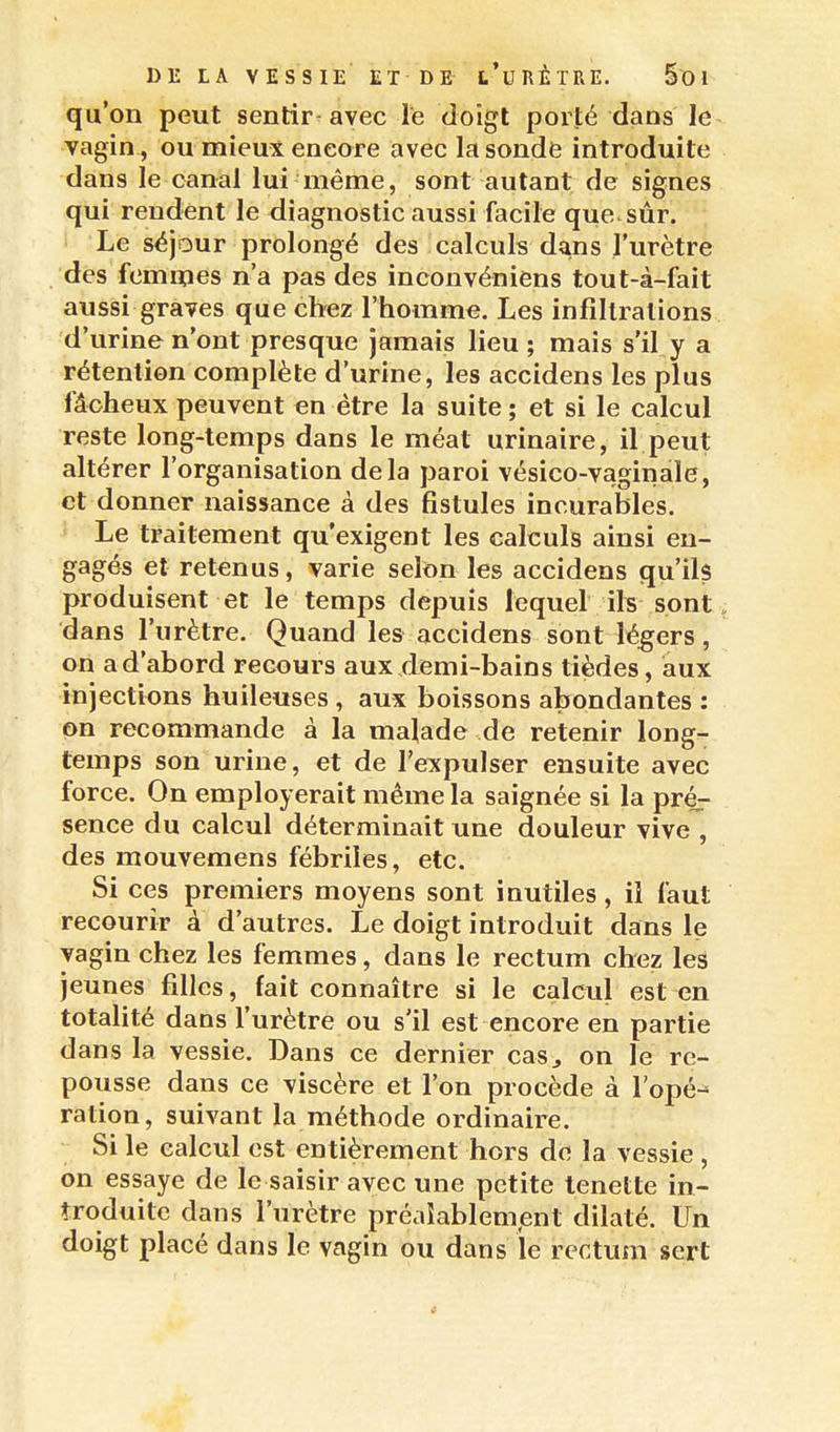 qu'on peut sentir-avec le doigt porté dans le^ vagin , ou mieux encore avec la sonde introduite dans le canal lui même, sont autant de signes qui rendent le diagnostic aussi facile que sûr. • Le séjour prolongé des calculs dans l'urètre des fomipes n'a pas des inconvéniens tout-à-fait aussi graves que chez l'homme. Les infiltrations d'urine n'ont presque jamais lieu; mais s'il y a rétention complète d'urine, les accidens les plus fâcheux peuvent en être la suite; et si le calcul reste long-temps dans le méat urinaire, il peut altérer l'organisation delà paroi vésico-vaginale, et donner naissance à des fistules incurables. Le traitement qu'exigent les calculs ainsi en- gagés et retenus, varie selon les accidens qu'ils produisent et le temps depuis lequel ifs sont, dans l'urètre. Quand les accidens sont légers, on a d'abord recours aux demi-bains tièdes, aux injections huileuses , aux boissons abondantes : on recommande à la malade de retenir long- temps son urine, et de l'expulser ensuite avec force. On employerait même la saignée si la pré^ sence du calcul déterminait une douleur vive , des mouvemens fébriles, etc. Si ces premiers moyens sont inutiles, il faut recourir à d'autres. Le doigt introduit dans le vagin chez les femmes, dans le rectum chez les jeunes filles, fait connaître si le calcul est en totalité dans l'urètre ou s'il est encore en partie dans la vessie. Dans ce dernier cas^ on le re- pousse dans ce viscère et l'on procède à l'opé^ ration, suivant la méthode ordinaire. Si le calcul est entièrement hors de la vessie , on essaye de le saisir avec une petite lenette in- troduite dans l'urètre préaîablempnt dilaté. Un doigt placé dans le vagin ou dans le rectum sert