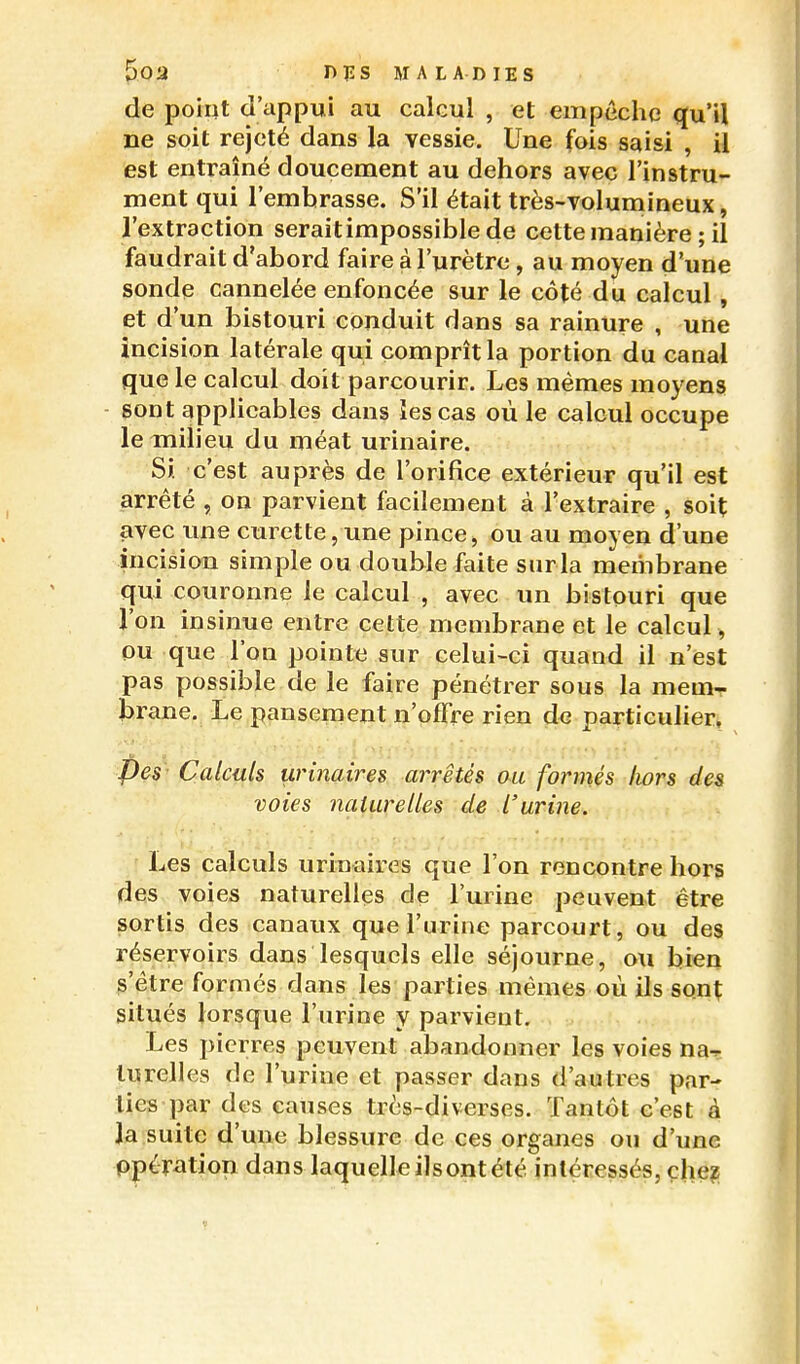 POa niîS MALADIES de point d'appui au calcul , et empêche qu'il ne soit rejeté dans la vessie. Une fois saisi , il est entraîné doucement au dehors avec l'instru- ment qui l'embrasse. S'il était très-volumineux, l'extraction seraitimpossible de cette manière ; il faudrait d'abord faire à l'urètre, au moyen d'une sonde cannelée enfoncée sur le côté du calcul , et d'un bistouri conduit dans sa rainure , une incision latérale qui comprît la portion du canal que le calcul doit parcourir. Les mêmes moyens - sont applicables dans les cas où le calcul occupe le milieu du méat urinaire. Si. c'est auprès de l'orifice extérieur qu'il est arrêté , on parvient facilement à l'extraire , soit avec une curette, une pince, ou au moyen d'une incision simple ou double faite surla membrane qui couronne le calcul , avec un bistouri que l'on insinue entre cette membrane et le calcul , ou que l'on pointe sur celui-ci quand il n'est pas possible de le faire pénétrer sous la mem- brane. Le pansement n'offre rien de particulier, Pes Calculs urinaires arrêtés ou formés hors des voies naturelles de l'urine. Les calculs urinaires que l'on rencontre hors des voies naturelles de l'urine peuvent être sortis des canaux que l'urine parcourt, ou des réservoirs dans lesquels elle séjourne, ou bien s'être formés dans les parties mêmes où ils sont situés lorsque l'urine y parvient. Les pierres peuvent abandonner les voies nar lurelles de l'urine et passer dans d'autres par- ties par des causes très-diverses. Tantôt c'est à la suite d'une blessure de ces organes ou d'une ppération dans laquelle ilsont été intéressés, çhe?