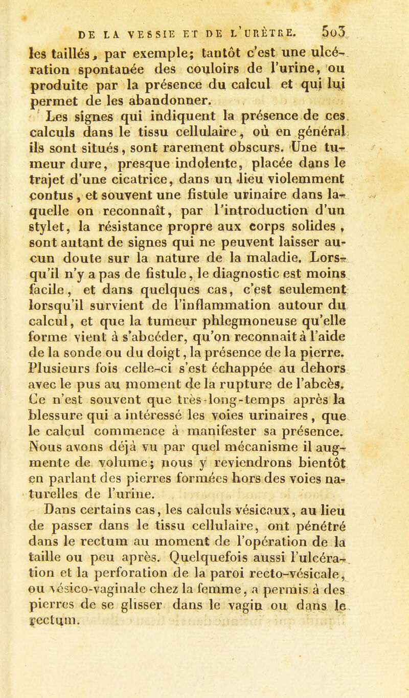 les taillés, par exemple; tantôt c'est une ulcé-^ ration spontanée des couloirs de l'urine, ou produite par la présence du calcul et qui lu^i permet de les abandonner. Les signes qui indiquent la présence de ces, calculs dans le tissu cellulaire, où en général ils sont situés, sont rarement obscurs. Une tu-^ meur dure, presque indolente, placée dans le trajet d'une cicatrice, dans un Jieu violemment çontus, et souvent une fistule urinaire dans la-? quelle on reconnaît, par l'introduction d'un stylet, la résistance propre aux corps solides , sont autant de signes qui ne peuvent laisser au- cun doute sur la nature de la maladie. Lors-r qu'il n'y a pas de fistule, le diagnostic est moins facile, et dans quelques cas, c'est seulement: lorsqu'il survient de l'inflammation autour du calcul, et que la tumeur phlegmoneuse qu'elle forme vient à s'abcéder, qu'on reconnaità l'aide de la sonde ou du doigt, la présence de la pierre. Plusieurs fois celler-ci s'est échappée au dehors avec le pus au moment de la rupture de l'abcès. Ce n'est souvent que très-long-temps après la blessure qui a intéressé les voies urinaires , que le calcul commence à manifester sa présence. Nous avons déjà vu par quel mécanisme il aug-r mente de volume; nous y reviendrons bientôt en parlant des pierres formées hors des voies na» turelles de l'urine. Dans certains cas, les calculs vésicoux, au lieu de passer dans le tissu cellulaire, ont pénétré dans le rectum au moment de l'opération de la taille ou peu après. Quelquefois aussi l'ulcéra-r. tion et la perforation de la paroi recto-vésicale^ ou Aésico-vaginale chez la femme, a permis à des pierres de se glisser dans le vagin ou dans le çectum.