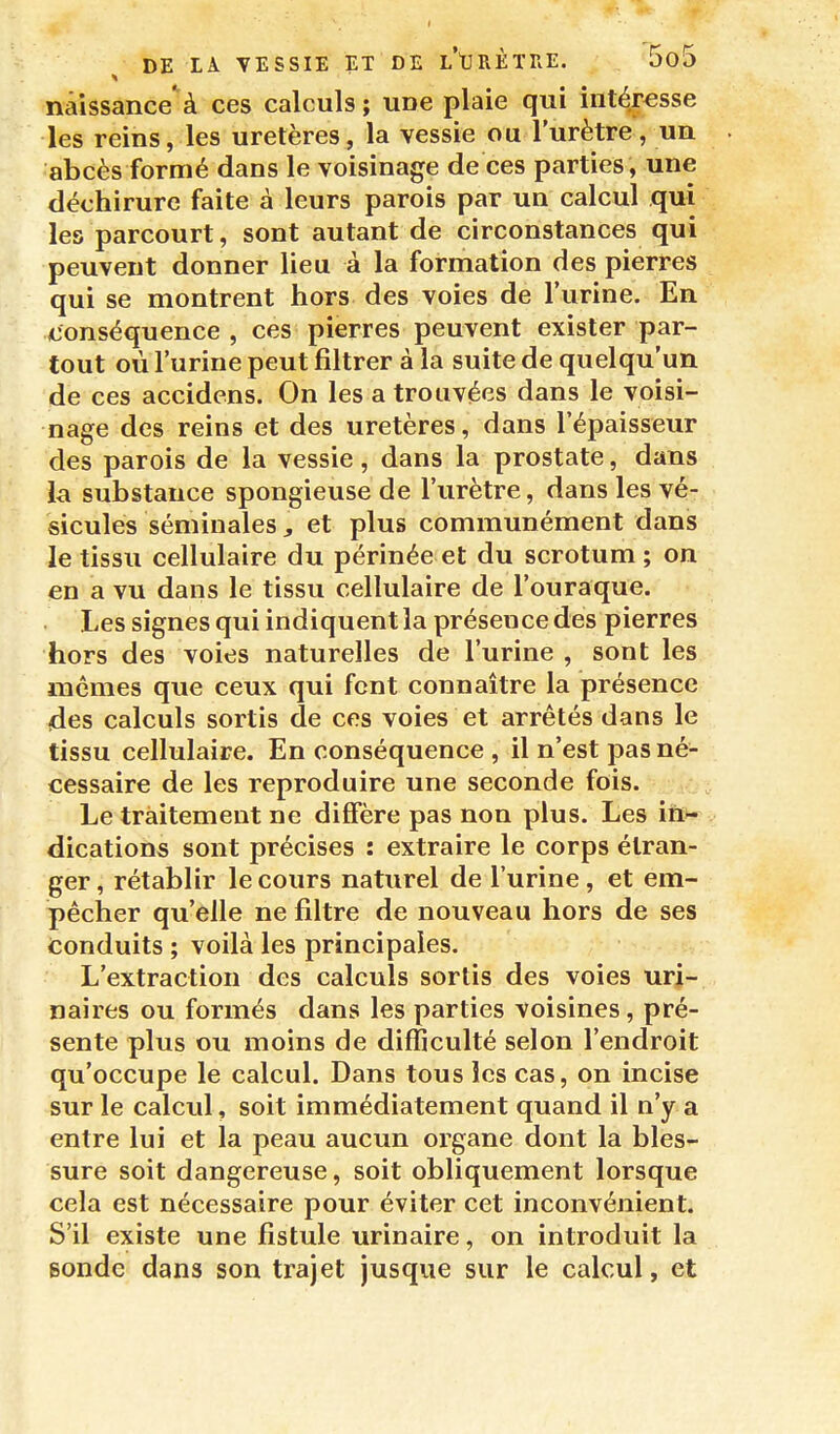 naissance'à ces calculs; une plaie qui intéresse les reins, les uretères, la vessie ou l'urètre, un abcès formé dans le voisinage de ces parties, une déchirure faite à leurs parois par un calcul qui les parcourt, sont autant de circonstances qui peuvent donner lieu à la formation des pierres qui se montrent hors des voies de l'urine. En (Conséquence , ces pierres peuvent exister par- tout où l'urine peut filtrer à la suite de quelqu'un de ces accidens. On les a trouvées dans le voisi- nage des reins et des uretères, dans l'épaisseur des parois de la vessie, dans la prostate, dans la substance spongieuse de l'urètre, dans les vé- sicules séminales, et plus communément dans le tissu cellulaire du périnée et du scrotum ; on en a vu dans le tissu cellulaire de l'ouraque. Les signes qui indiquent la présence des pierres hors des voies naturelles de l'urine , sont les mêmes que ceux qui font connaître la présence des calculs sortis de ces voies et arrêtés dans le tissu cellulaire. En conséquence , il n'est pas né- cessaire de les reproduire une seconde fois. Le traitement ne diffère pas non plus. Les in>- dications sont précises : extraire le corps étran- ger , rétablir le cours naturel de l'urine, et em- pêcher qu'elle ne filtre de nouveau hors de ses Conduits ; voilà les principales. L'extraction des calculs sortis des voies uri- naires ou formés dans les parties voisines, pré- sente plus ou moins de difficulté selon l'endroit qu'occupe le calcul. Dans tous les cas, on incise sur le calcul, soit immédiatement quand il n'y a entre lui et la peau aucun organe dont la bles- sure soit dangereuse, soit obliquement lorsque cela est nécessaire pour éviter cet inconvénient. S'il existe une fistule urinaire, on introduit la sonde dans son trajet jusque sur le calcul, et