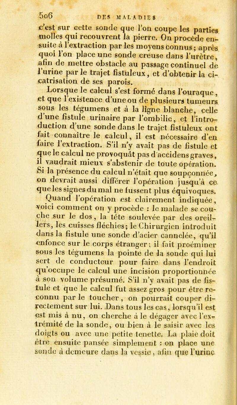 c'est sur cette sonde que l'on coupe les parties molles qui recouvrent la pierre. On procède en- suite à l'extraction par les moyens connus ; après quoi l'on place une sonde creuse dans l'urètre, afin de mettre obstacle au passage continuel de l'urine par le trajet fîstuleux, et d'obtenir la ci- catrisation de ses parois. Lorsque le calcul s'est formé dans l'ouraque, et que l'existence d'une ou de plusieurs tumeurs sous les tégumens et à la ligne blanche, celle d'une fistule urinaire par l'ombilic, et l'intro- duction d'une sonde dans le trajet fistuleux ont fait connaître le calcul, il est nécessaire d'en faire l'extraction. S'il n'y avait pas de fistule et que le calcul ne provoquât pas d accidens graves, il vaudrait mieux s'abstenir de toute opération. Si la présence du calcul n'était que soupçonnée^ on devrait aussi différer l'opération jusqu'à CO- que les signes du mal ne fussent plus équivoques. Quand l'opération est clairement indiquée, voici comment on y procède : le malade se cou- che sur le dos, la tête soulevée par des oreil- lers, les cuisses fléchies; le Chirurgien introduit dans la fistule une sonde d'acier cannelée, qu'il enfonce sur le corps étranger ; il fait proéminer sous les tégumens la pointe de la sonde qui lui sert de conducteur pour faire dans l'endroit qu'occupe le calcul une incision proportionnée à son volume présumé. S'il n'y avait pas de fis- tule et que le calcul fut assez gros pour être re- connu par le toucher , on pourrait couper di- rectement sur lui. ,Dans tous les cas, lorsqu'il est est mis à nu, on cherche à le dégager avec l'ex^ trémité de la sonde, ou bien à le saisir avec les doigts ou avec une petite tenette. La plaie doit être ensuite pansée simplement : on place une sonde à demeure dans la vc§sie , afin que l'uriuQ