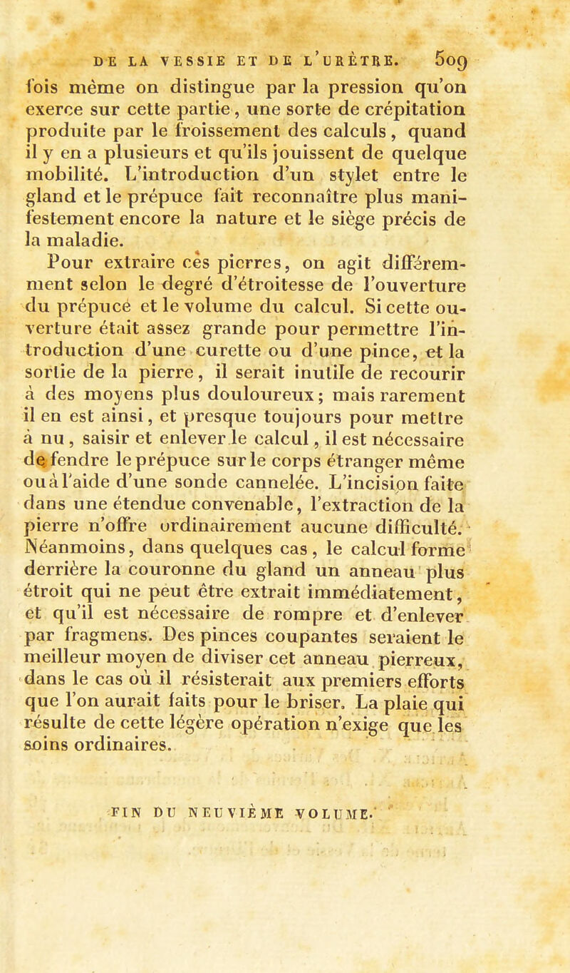 fois même on distingue par la pression qu'on exerce sur cette partie, une sorte de crépitation produite par le froissement des calculs, quand il y en a plusieurs et qu'ils jouissent de quelque mobilité. L'introduction d'un stylet entre le gland et le prépuce fait reconnaître plus mani- festement encore la nature et le siège précis de la maladie. Pour extraire ces pierres, on agit dilFérem- raent selon le degré d'étroitesse de l'ouverture du prépuce et le volume du calcul. Si cette ou- verture était assez grande pour permettre l'in- troduction d'une curette ou d'une pince, et la sortie de la pierre, il serait inutile de recourir à des moyens plus douloureux ; mais rarement il en est ainsi, et presque toujours pour mettre à nu , saisir et enlever le calcul, il est nécessaire défendre le prépuce sur le corps étranger même ouàl'aide d'une sonde cannelée. L'incision faite dans une étendue convenable, l'extraction de la pierre n'offre ordinairement aucune difficulté.^ Néanmoins, dans quelques cas , le calcul forrhe ' derrière la couronne du gland un anneau plus étroit qui ne peut être extrait immédiatement, et qu'il est nécessaire de rompre et d'enlever par fragmens. Des pinces coupantes seraient le meilleur moyen de diviser cet anneau pierreux, dans le cas où il résisterait aux premiers efforts que l'on aurait faits pour le briser. La plaie qui résulte de cette légère opération n'exige que.lqs soins ordinaires. ■a-^t. FIN DU NEUVIÈME VOLUME.