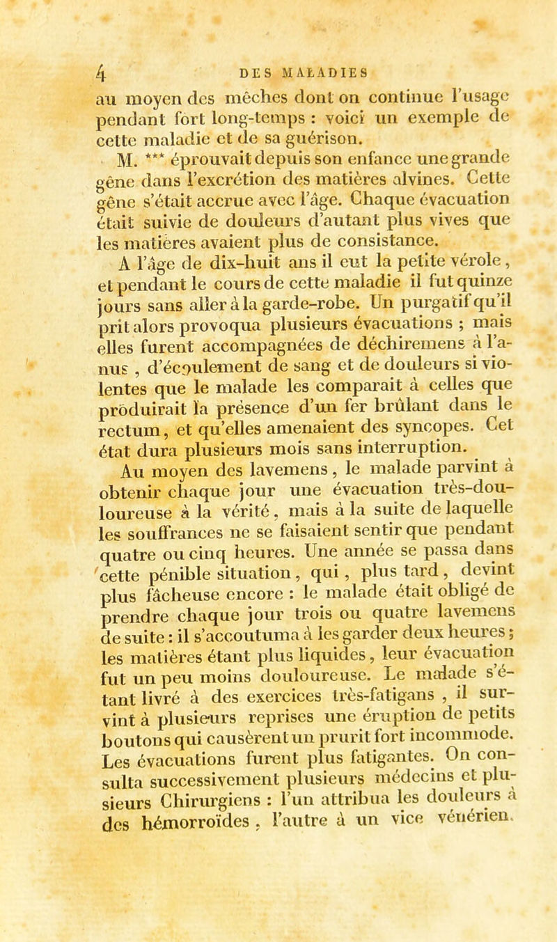 au moyen des mèches dont on continue l'usage pendant fort long-temps : voici un exemple de cette maladie et de sa guérison. M. *** éprouvait depuis son enfance une grande gêne dans l'excrétion des matières alvines. Cette gêne s'était accrue avec l'âge. Chaque évacuation était suivie de douleurs d'autant plus vives que les matières avaient plus de consistance. A l'âge de dix-huit ans il eut la petite vérole, et pendant le cours de cette maladie il fut quinze jours sans aller à la garde-robe. Un purgatif qu'il prit alors provoqua plusieurs évacuations ; mais elles furent accompagnées de déchiremens à l'a- nu? , d'écî)ulement de sang et de douleurs si vio- lentes que le malade les comparait à celles que produirait ïa présence d'mi fer brûlant dans le rectum, et qu'eUes amenaient des syncopes. Cet état dura plusieurs mois sans interruption. Au moyen des lavemens , le malade parvint à obtenir chaque jour une évacuation très-dou- loureuse à la vérité, mais à la suite de laquelle les souffrances ne se faisaient sentir que pendant quatre ou cinq heures. Une année se passa dans cette pénible situation, qui, plus tard, devint plus fâcheuse encore : le malade était obligé de prendre chaque jour trois ou quatre lavemens de suite : il s'accoutuma à. les garder deux heures ; les matières étant plus liquides, leur évacuation fut un peu moins douloureuse. Le malade s'é- tant livré à des exercices Irès-fatigans , il sur- vint à plusieurs reprises une éruption de petits boutons qui causèrent un prurit fort incommode. Les évacuations furent plus fatigantes. On con- sulta successivement plusieurs médecins et plu- sieurs Chirurgiens : l'un attribua les doideurs à des hémorroïdes . l'autre à un vice vénérien.