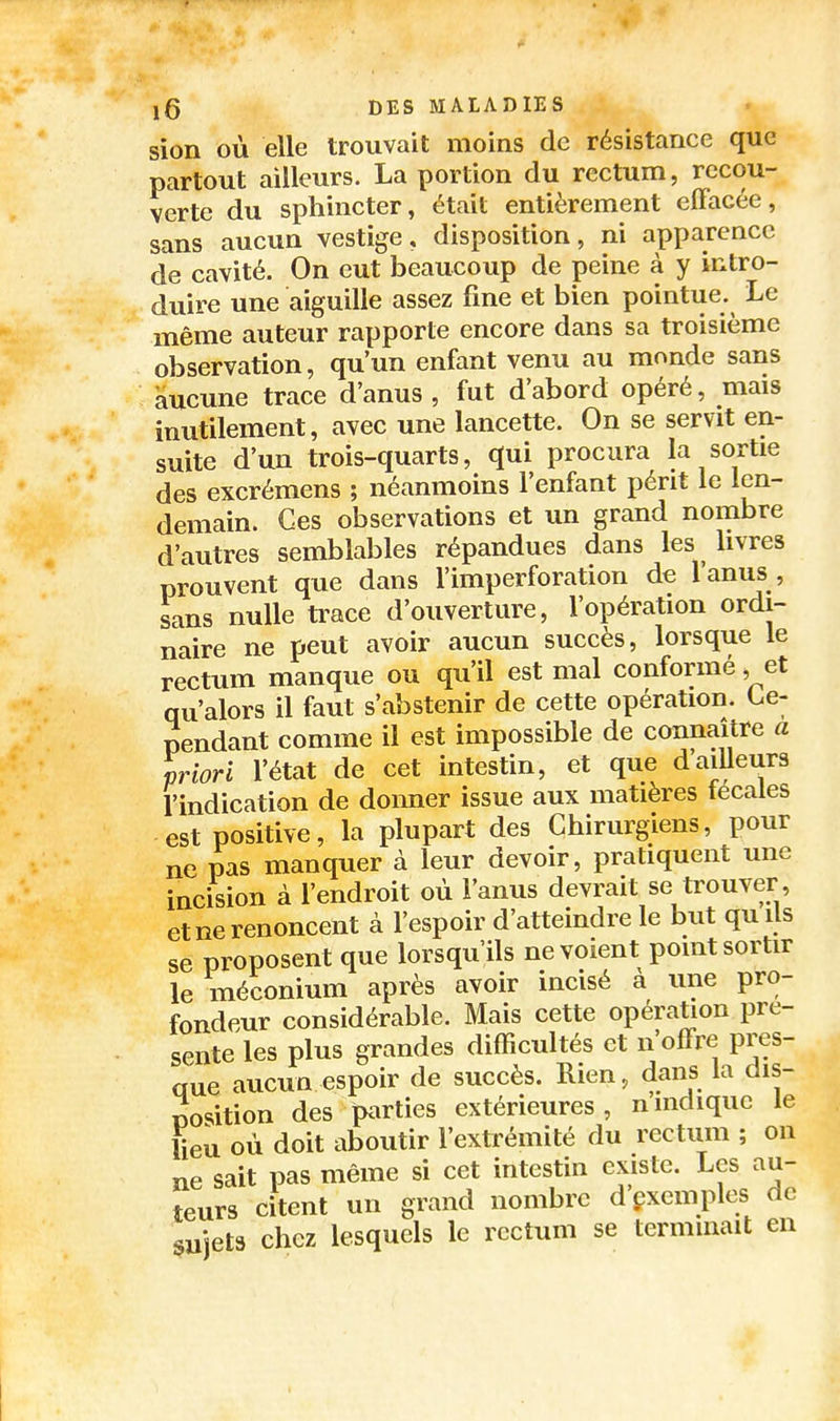 sion où elle trouvait moins de résistance que partout ailleurs. La portion du rectum, recou- verte du sphincter, était entièrement effacée, sans aucun vestige, disposition, ni apparence de cavité. On eut beaucoup de peine à y intro- duire une aiguille assez fine et bien pointue. Le même auteur rapporte encore dans sa troisième observation, qu'un enfant venu au monde sans aucune trace d'anus , fut d'abord opéré, mais inutilement, avec une lancette. On se servit en- suite d'un trois-quarts, qui procura la sortie des excrémens ; néanmoins l'enfant périt le len- demain. Ces observations et un grand nombre d'autres semblables répandues dans les livres prouvent que dans l'imperforation de l'anus , sans nulle ti^ace d'ouverture, l'opération ordi- naire ne peut avoir aucun succès, lorsque le rectum manque ou qu'il est mal conformé, et qu'alors il faut s'abstenir de cette opération. Ce- pendant comme il est impossible de connaître a priori l'état de cet intestin, et que dailleurs l'indication de donner issue aux matières fécales est positive, la plupart des Chirurgiens, pour ne pas manquer à leur devoir, pratiquent une incision à l'endroit où l'anus devrait se trouver, et ne renoncent à l'espoir d'atteindre le but qu ils se proposent que lorsqu'ils ne voient point sortir le méconium après avoir incisé à une pro- fondeur considérable. Mais cette opération pré- sente les plus grandes difficultés et n'offre pres- que aucun espoir de succès. Rien, dans la dis- position des parties extérieures, nindique le lieu où doit aboutir l'extrémité du rectum ; on ne sait pas même si cet intestin existe. Les au- teurs citent un grand nombre d'çxemples de sujets chez lesquels le rectum se terminait en