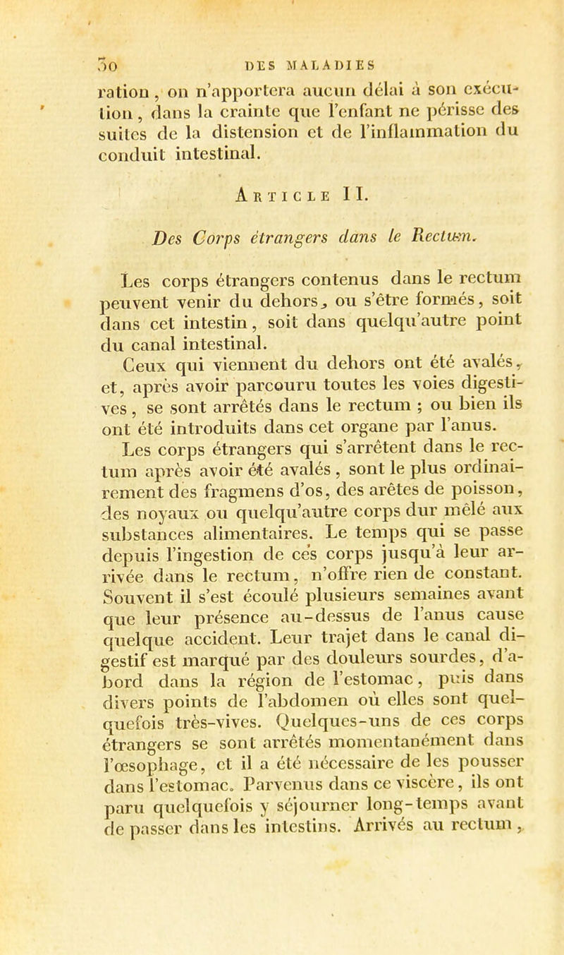 ration , on n'apportera aucun délai à son exécu- tion , dans la crainte que l'enfant ne périsse des suites de la distension et de l'inilainmation du conduit intestinal. ArtigleII. Des Corps étrangers dans le Rectu-m. Les corps étrangers contenus dans le rectum peuvent venir du dehors^ ou s'être formés, soit dans cet intestin, soit dans quelqu'autre point du canal intestinal. Ceux qui viennent du dehors ont été avalés y et, après avoir parcouru toutes les voies digesti- ves, se sont arrêtés dans le rectum ; ou bien ils ont été introduits dans cet organe par l'anus. Les corps étrangers qui s'arrêtent dans le rec- tum après avoir été avalés , sont le plus ordinai- rement des fragmens d'os, des arêtes de poisson, des noyaux ou quelqu'autre corps dur mêlé aux substances alimentaires. Le temps qui se passe depuis l'ingestion de ces corps jusqu'à leur ar- rivée dans le rectum, n'offre rien de constant. Souvent il s'est écoulé plusieurs semaines avant que leur présence au-dessus de l'anus cause quelque accident. Leur trajet dans le canal di- gestif est marqué par des douleurs sourdes, d'a- bord dans la région de l'estomac, puis dans divers points de l'abdomen où elles sont quel- quefois très-vives. Quelques-ims de ces corps étrangers se sont arrêtés momentanément dans l'œsophage, et il a été nécessaire de les pousser dans l'estomac» Parvenus dans ce viscère, ils ont paru quelquefois y séjourner long-temps avant dépasser dans les intestins. Arrivés au rectum,